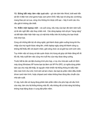 13. Đừng bắt máy làm việc quá sức – gõ văn bản trên Word, lướt web hẳn
sẽ tốn ít điện hơn chơi game hoặc xem phim DVD. Nếu bạn đi công tác và không
mang theo pin sơ cua, cũng như không tìm được chỗ sạc – hãy hi sinh các nhu
cầu giải trí không cần thiết.
14. Kiếm một laptop mới – và cuối cùng, nếu máy của bạn đã năm năm tuổi,
có lẽ nên nghĩ đến việc thay chiếc mới. Các dòng laptop mới với pin “hạng nặng”
và tiết kiệm điện hiện hiện nay có mặt khá nhiều trên thị trường cho bạn thoải
mái chọn lựa.
Cùng với những tiến bộ về công nghệ, giá thành được giảm xuống trong khi thu
nhập của mọi người được nâng lên, chiếc laptop ngày càng trở thành công cụ
không thể thiếu đối với doanh nhân, giới công chức và cả giới học sinh sinh viên.
Tuy nhiên việc sử dụng và bảo quản được chú trọng sẽ giúp cải thiện đáng kể về
tốc độ, hiệu suất làm việc cũng như tuổi thọ của máy được tăng cường.
Trước hết là cần cài đặt chương trình phù hợp, ví dụ như nhà sản xuất chỉ định
máy dùng Windows XP home bạn lại đem cài XP Pro SP2, có nghĩa dùng phiên
bản cao cho máy đời thấp, là nguyên nhân khiến hệ thống thông tin biểu hiện
trên màn hình như chữ, hình ảnh sẽ lem nhem, lòe loẹt do phần mềm điều khiển
driver card màn hình, hoặc chipset card video không theo đúng tiêu chuẩn của
nhà sản xuất.
Vì vậy, luôn cần sử dụng đúng phiên bản phần mềm cho phù hợp với cấu hình
của máy, làm cho hệ thống không mắc lỗi, nếu không rất có khả năng hệ thống
không hoạt động được vì xung đột phần mềm.
 