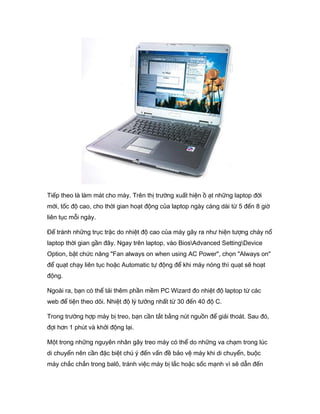 Tiếp theo là làm mát cho máy. Trên thị trường xuất hiện ồ ạt những laptop đời
mới, tốc độ cao, cho thời gian hoạt động của laptop ngày càng dài từ 5 đến 8 giờ
liên tục mỗi ngày.
Để tránh những trục trặc do nhiệt độ cao của máy gây ra như hiện tượng cháy nổ
laptop thời gian gần đây. Ngay trên laptop, vào BiosAdvanced SettingDevice
Option, bật chức năng "Fan always on when using AC Power", chọn "Always on"
để quạt chạy liên tục hoặc Automatic tự động để khi máy nóng thì quạt sẽ hoạt
động.
Ngoài ra, bạn có thể tải thêm phần mềm PC Wizard đo nhiệt độ laptop từ các
web để tiện theo dõi. Nhiệt độ lý tưởng nhất từ 30 đến 40 độ C.
Trong trường hợp máy bị treo, bạn cần tắt bằng nút nguồn để giải thoát. Sau đó,
đợi hơn 1 phút và khởi động lại.
Một trong những nguyên nhân gây treo máy có thể do những va chạm trong lúc
di chuyển nên cần đặc biệt chú ý đến vấn đề bảo vệ máy khi di chuyển, buộc
máy chắc chắn trong balô, tránh việc máy bị lắc hoặc sốc mạnh vì sẽ dẫn đến
 