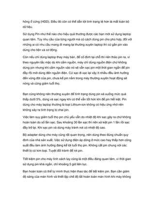 hỏng ổ cứng (HDD). Điều đó còn có thể dẫn tới tình trạng tệ hơn là mất toàn bộ
dữ liệu.
Sử dụng Pin như thế nào cho hiệu quả thường được các bạn mới sử dụng laptop
quan tâm. Tùy nhu cầu của từng người mà có cách dùng pin cho phù hợp, đối với
những ai có nhu cầu mang đi mang lại thường xuyên laptop thì cứ gắn pin vào
dùng cho tiện và cơ động.
Còn nếu chỉ dùng laptop thay máy bàn, để cố định tại chỗ thì nên tháo pin ra, vì
theo nguyên tắc mặc dù khi cắm nguồn, máy chỉ dùng nguồn điện chứ không
dùng pin nhưng khi cắm nguồn vào nó sẽ vẫn xạc pin một thời gian ngắn để pin
đầy rồi mới dùng đến nguồn điện. Cứ xạc đi xạc lại vậy ít nhiều đều ảnh hưởng
đến vòng đời của pin, chưa kể pin nằm trong máy thường xuyên hoạt động sẽ
nóng và cũng giảm tuổi thọ.
Bạn cũng không nên thường xuyên để tình trạng dùng pin xả xuống mức quá
thấp dưới 5%, dùng và sạc ngay khi có thể vẫn tốt hơn khi để pin hết kiệt. Pin
dùng cho máy laptop thường là loại Lithium-ion không có hiệu ứng nhớ nên
không xảy ra tình trạng bị chai pin.
Việc làm suy giảm tuổi thọ pin chủ yếu vẫn do nhiệt độ khi sạc gây ra chứ không
hoàn toàn do số lần sạc. Sau khoảng 30 lần sạc thì nên xả kiệt pin 1 lần rồi sạc
đầy trở lại. Khi sạc pin và dùng máy tránh nơi có nhiệt độ cao.
Bộ adapter dùng cho máy cũng rất quan trọng, nên dùng theo đúng chuẩn quy
định của nhà sản xuất. Việc sử dụng điện áp dòng ở mức cao hay thấp hơn công
suất đều làm ảnh hưởng đáng kể tới tuổi thọ pin. Không cất pin chung với các
thiết bị có kim loại. Tuyệt đối tránh để rơi pin.
Tiết kiệm pin cho máy tính xách tay cũng là một điều đáng quan tâm, vì thời gian
sử dụng pin khá ngắn, chỉ khoảng 5 giờ liên tục.
Bạn hoàn toàn có thể tự mình thực hiện thao tác để tiết kiệm pin. Bạn cần giảm
độ sáng của màn hình và thiết lập chế độ tắt hoàn toàn màn hình khi máy không
 