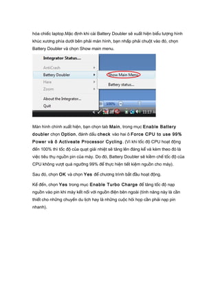 hóa chiếc laptop.Mặc định khi cài Battery Doubler sẽ xuất hiện biểu tượng hình
khúc xương phía dưới bên phải màn hình, bạn nhấp phải chuột vào đó, chọn
Battery Doubler và chọn Show main menu.
Màn hình chính xuất hiện, bạn chọn tab Main, trong mục Enable Battery
doubler chọn Option, đánh dấu check vào hai ô Force CPU to use 99%
Power và ô Activeate Processor Cycling. (Vì khi tốc độ CPU hoạt động
đến 100% thì tốc độ của quạt giải nhiệt sẽ tăng lên đáng kể và kèm theo đó là
việc tiêu thụ nguồn pin của máy. Do đó, Battery Doubler sẽ kiềm chế tốc độ của
CPU không vượt quá ngưỡng 99% để thực hiện tiết kiệm nguồn cho máy).
Sau đó, chọn OK và chọn Yes để chương trình bắt đầu hoạt động.
Kế đến, chọn Yes trong mục Enable Turbo Charge để tăng tốc độ nạp
nguồn vào pin khi máy kết nối với nguồn điện bên ngoài (tính năng này là cần
thiết cho những chuyến du lịch hay là những cuộc hôi họp cần phải nạp pin
nhanh).
 