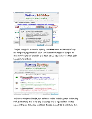 Chuyển sang phần Autonomy, bạn hãy chọn Maximum autonomy để tăng
khả năng sử dụng pin lên đến 200% (cực kỳ tiết kiệm) hoặc bạn cũng có thể
chọn một trong hai tùy chọn còn lại là 120% (tối ưu hiệu suất), hoặc 170% ( cân
bằng giữa hai chế độ).
Tiếp theo, trong mục Option, bạn đánh dấu vào tất cả các tùy chọn của chương
trình. Bởi lẽ những thiết bị mở rộng của laptop cũng là nguyên nhân tiêu hao
nguồn không cần thiết, ví dụ như tốc độ đọc của nhũng ổ CD là 52X nhưng thực
 