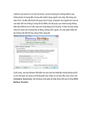 chất khi xem phim thì chỉ cần 2X là đủ, và bình thường thì những thiết bị này
không được sử dụng đến nhưng vẫn chiếm dụng nguồn của máy. Độ sáng của
màn hình, và đặc biệt là tốc độ quay của ổ cứng, cũng làm cho nguồn pin mau bị
cạn kiệt. Đối với những ổ cứng hỗ trợ DMA, tốc độ quay cực nhanh song không
thật cần thiết khi ta chỉ cần máy tính hoạt động bình thường. Vì thế, khi bạn dùng
máy tính xách tay ở trạng thái di động, không cắm nguồn, thì việc giảm thiểu tối
đa những vấn đề thế này càng nhiều càng tốt.
Cuối cùng, vào tab Wizard: Để kiểm tra xem sau khi thiết lập những thông số tối
ưu thì thời gian sử dụng có thể tăng lên bao nhiêu so với ban đầu, bạn chọn vào
Compare Autonomy, đợi khoảng mười giây sẽ thấy được kết quả ở dòng With
Battery Doubler.
 