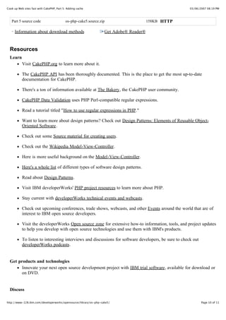 Cook up Web sites fast with CakePHP, Part 5: Adding cache                                              03/06/2007 08:19 PM



   Part 5 source code                      os-php-cake5.source.zip                     158KB HTTP

     Information about download methods                           Get Adobe® Reader®


  Resources
  Learn
           Visit CakePHP.org to learn more about it.

           The CakePHP API has been thoroughly documented. This is the place to get the most up-to-date
           documentation for CakePHP.

           There's a ton of information available at The Bakery, the CakePHP user community.

           CakePHP Data Validation uses PHP Perl-compatible regular expressions.

           Read a tutorial titled "How to use regular expressions in PHP."

           Want to learn more about design patterns? Check out Design Patterns: Elements of Reusable Object-
           Oriented Software.

           Check out some Source material for creating users.

           Check out the Wikipedia Model-View-Controller.

           Here is more useful background on the Model-View-Controller.

           Here's a whole list of different types of software design patterns.

           Read about Design Patterns.

           Visit IBM developerWorks' PHP project resources to learn more about PHP.

           Stay current with developerWorks technical events and webcasts.

           Check out upcoming conferences, trade shows, webcasts, and other Events around the world that are of
           interest to IBM open source developers.

           Visit the developerWorks Open source zone for extensive how-to information, tools, and project updates
           to help you develop with open source technologies and use them with IBM's products.

           To listen to interesting interviews and discussions for software developers, be sure to check out
           developerWorks podcasts.


  Get products and technologies
        Innovate your next open source development project with IBM trial software, available for download or
        on DVD.


  Discuss

http://www-128.ibm.com/developerworks/opensource/library/os-php-cake5/                                         Page 10 of 11
 
