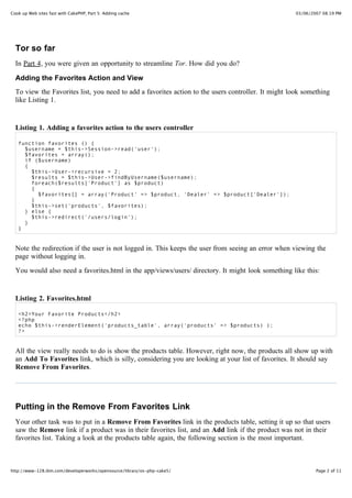 Cook up Web sites fast with CakePHP, Part 5: Adding cache                                            03/06/2007 08:19 PM




  Tor so far
  In Part 4, you were given an opportunity to streamline Tor. How did you do?

  Adding the Favorites Action and View
  To view the Favorites list, you need to add a favorites action to the users controller. It might look something
  like Listing 1.


  Listing 1. Adding a favorites action to the users controller

   function favorites () {
     $username = $this->Session->read('user');
     $favorites = array();
     if ($username)
     {
       $this->User->recursive = 2;
       $results = $this->User->findByUsername($username);
       foreach($results['Product'] as $product)
       {
         $favorites[] = array('Product' => $product, 'Dealer' => $product['Dealer']);
       }
       $this->set('products', $favorites);
     } else {
       $this->redirect('/users/login');
     }
   }


  Note the redirection if the user is not logged in. This keeps the user from seeing an error when viewing the
  page without logging in.
  You would also need a favorites.html in the app/views/users/ directory. It might look something like this:


  Listing 2. Favorites.html

   <h2>Your Favorite Products</h2>
   <?php
   echo $this->renderElement('products_table', array('products' => $products) );
   ?>


  All the view really needs to do is show the products table. However, right now, the products all show up with
  an Add To Favorites link, which is silly, considering you are looking at your list of favorites. It should say
  Remove From Favorites.




  Putting in the Remove From Favorites Link
  Your other task was to put in a Remove From Favorites link in the products table, setting it up so that users
  saw the Remove link if a product was in their favorites list, and an Add link if the product was not in their
  favorites list. Taking a look at the products table again, the following section is the most important.



http://www-128.ibm.com/developerworks/opensource/library/os-php-cake5/                                       Page 2 of 11
 