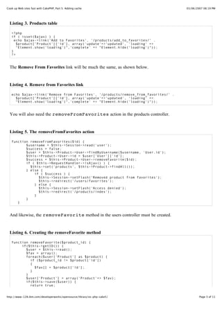 Cook up Web sites fast with CakePHP, Part 5: Adding cache                            03/06/2007 08:19 PM




  Listing 3. Products table

   <?php
   if ( isset($ajax) ) {
     echo $ajax->link('Add to Favorites', '/products/add_to_favorites/' .
      $product['Product']['id'], array('update'=>'updated', 'loading' =>
      "Element.show('loading')",'complete' => "Element.hide('loading')"));
   }
   ?>


  The Remove From Favorites link will be much the same, as shown below.


  Listing 4. Remove from Favorites link

   echo $ajax->link('Remove from Favorites', '/products/remove_from_favorites/' .
     $product['Product']['id'], array('update'=>'updated', 'loading' =>
     "Element.show('loading')",'complete' => "Element.hide('loading')"));


  You will also need the removeFromFavorites action in the products controller.


  Listing 5. The removeFromFavorites action

   function removeFromFavorites($id) {
          $username = $this->Session->read('user');
          $success = false;
          $user = $this->Product->User->findByUsername($username, 'User.id');
          $this->Product->User->id = $user['User']['id'];
          $success = $this->Product->User->removeFavorite($id);
          if ( $this->RequestHandler->isAjax() ) {
            $this->set('products', $this->Product->findAll());
          } else {
              if ( $success ) {
                $this->Session->setFlash('Removed product from favorites');
                $this->redirect('/users/favorites');
              } else {
                $this->Session->setFlash('Access denied');
                $this->redirect('/products/index');
              }
          }
      }


  And likewise, the removeFavorite method in the users controller must be created.


  Listing 6. Creating the removeFavorite method

   function removeFavorite($product_id) {
        if($this->getID()) {
          $user = $this->read();
          $fav = array();
          foreach($user['Product'] as $product) {
            if ($product_id != $product['id'])
            {
              $fav[] = $product['id'];
            }
          }
          $user['Product'] = array('Product'=> $fav);
          if($this->save($user)) {
            return true;


http://www-128.ibm.com/developerworks/opensource/library/os-php-cake5/                       Page 3 of 11
 