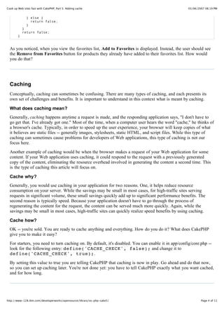 Cook up Web sites fast with CakePHP, Part 5: Adding cache                                            03/06/2007 08:19 PM


              } else {
                return false;
              }
            }
            return false;
        }


  As you noticed, when you view the favorites list, Add to Favorites is displayed. Instead, the user should see
  the Remove from Favorites button for products they already have added to their favorites list. How would
  you do that?




  Caching
  Conceptually, caching can sometimes be confusing. There are many types of caching, and each presents its
  own set of challenges and benefits. It is important to understand in this context what is meant by caching.

  What does caching mean?
  Generally, caching happens anytime a request is made, and the responding application says, "I don't have to
  go get that. I've already got one." Most of the time, when a computer user hears the word "cache," he thinks of
  a browser's cache. Typically, in order to speed up the user experience, your browser will keep copies of what
  it believes are static files -- generally images, stylesheets, static HTML, and script files. While this type of
  caching can sometimes cause problems for developers of Web applications, this type of caching is not our
  focus here.

  Another example of caching would be when the browser makes a request of your Web application for some
  content. If your Web application uses caching, it could respond to the request with a previously generated
  copy of the content, eliminating the resource overhead involved in generating the content a second time. This
  is the type of caching this article will focus on.

  Cache why?
  Generally, you would use caching in your application for two reasons. One, it helps reduce resource
  consumption on your server. While the savings may be small in most cases, for high-traffic sites serving
  requests in significant volume, these small savings quickly add up to significant performance benefits. The
  second reason is typically speed. Because your application doesn't have to go through the process of
  regenerating the content for the request, the content can be served much more quickly. Again, while the
  savings may be small in most cases, high-traffic sites can quickly realize speed benefits by using caching.

  Cache how?
  OK -- you're sold. You are ready to cache anything and everything. How do you do it? What does CakePHP
  give you to make it easy?

  For starters, you need to turn caching on. By default, it's disabled. You can enable it in app/config/core.php --
  look for the following entry: define('CACHE_CHECK', false); and change it to
  define('CACHE_CHECK', true);.

  By setting this value to true you are telling CakePHP that caching is now in play. Go ahead and do that now,
  so you can set up caching later. You're not done yet: you have to tell CakePHP exactly what you want cached,
  and for how long.




http://www-128.ibm.com/developerworks/opensource/library/os-php-cake5/                                       Page 4 of 11
 