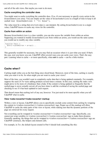 Cook up Web sites fast with CakePHP, Part 5: Adding cache                                          03/06/2007 08:19 PM


  and all of the edit views. But maybe you want to do more.

  Cache everything the controller does
  You might want to cache everything the controller does. If so, it's not necessary to specify every action in the
  $cacheAction array. You can simply set the value of $cacheAction to a length of time to keep it all
  cached: var $cacheAction = "+1 hour";.

  The value must be a string that strtotime() can interpret. By setting $cacheAction to a single
  value, CakePHP knows to cache any views for the controller.

  Cache from within an action
  Because $cacheAction is a class variable, you can also access the variable from within an action.
  Supposing you wanted to modify $cacheAction from within an action, you would use the same syntax
  you would use to modify any class variable.
   function foo() {
     $this->cacheAction = array()...
   }


  This generally wouldn't be necessary, but you may find an occasion where it is just what you need. If that's
  the case, now you know you can. CakePHP offers several ways you can cache your views. That's the easy
  part. Learning when to cache -- or more specifically, when not to cache -- can be a little trickier.




  Cache when?
  Caching might strike you as the best thing since sliced bread. Moreover, most of the time, caching is exactly
  what you want it to be. So when might you not want to cache your views?

  Most of the time, you wouldn't want to completely cache data that is being updated constantly. For example,
  suppose the users of Tor were adding products several times a minute. In this case, caching the index view
  might prove to be more of a hindrance than a help. If the content is being updated so frequently that the
  cached page is never actually served, all you have done is add the overhead of saving the cached page and
  checking to see if it has been updated to each request.

  That doesn't mean that caching isn't of any use, however. You just need to be more specific when you tell
  CakePHP what to cache.

  View <cake:nocache></cake:nocache> markup
  Within a view or layout, CakePHP allows you to specifically exclude some content from caching by wrapping
  the content in <cake:nocache></cake:nocache> tags. Proper use of this markup will allow
  CakePHP to cache the static parts of the view or layout, while making sure that the dynamic portions of the
  page are retrieved for every request.

  Not everything can be wrapped in <cake:nocache></cake:nocache> tags. Specifically, you
  cannot just wrap variables in <cake:nocache></cake:nocache> tags to make them dynamic.
  Generally speaking, the things that can be wrapped in <cake:nocache></cake:nocache> tags are
  CakePHP constructs, like helpers and element calls.

  For example, in Tor, the default layout created in Part 4 should look something like this:



http://www-128.ibm.com/developerworks/opensource/library/os-php-cake5/                                     Page 6 of 11
 
