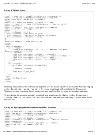Cook up Web sites fast with CakePHP, Part 5: Adding cache                                       03/06/2007 08:19 PM




  Listing 9. Default layout

   <!DOCTYPE html PUBLIC "-//W3C//DTD XHTML 1.0 Transitional//EN"
   "http://www.w3.org/TR/xhtml1/DTD/xhtml1-transitional.dtd">
   <html xmlns="http://www.w3.org/1999/xhtml">
   <head>
   <title>Tor : <?php echo $title_for_layout;?></title>
   <link rel="icon" href="<?php echo $this->webroot . 'favicon.ico';?>"
   type="image/x-icon" />
   <link rel="shortcut icon" href="<?php echo $this->webroot .
   'favicon.ico';?>" type="image/x-icon" />
   <?php
   if ( isset($javascript) ) {
      echo $javascript->link('prototype.js');
      echo $javascript->link('scriptaculous.js?load=effects');
      echo $javascript->link('controls.js');
   }
   ?>
   <?php echo $html->css('cake.generic');?>
   </head>
   <body>
     <div id="container">
       <div id="header">
         <h1><?php echo $html->link('Tor', '/') ?> : Welcome <?php echo
   $session->read('user') ?></h1>
         <div id="menu">
            <?php echo $html->link('Products', '/products') ?> |
            <?php echo $html->link('View Favorites', '/users/favorites') ?> |
            <?php echo $html->link('Login', '/users/login') ?> |
            <?php echo $html->link('Logout', '/users/logout') ?> |
         </div>
       </div>
       <div id="content">
         <?php if ($session->check('Message.flash'))
              {
                $session->flash();
              }
              echo $content_for_layout;
         ?>
       </div>
     </div>
     <?php echo $cakeDebug?>
   </body>
   </html>


  If caching were enabled, the first time any page that uses the default layout was loaded, the Welcome <?php
  echo $session->read('user') ?> would be replaced with something like Welcome or
  Welcome wrestler -- meaning that no matter what user was logged in, he would see a cached username.

  To specify that the username shouldn't be cached, you would wrap the <?php echo $session-
  >read('user') ?> line in <cake:nocache></cake:nocache> tags. The end result would
  look like this:


  Listing 10. Specifying that the username shouldn't be cached

   <!DOCTYPE html PUBLIC "-//W3C//DTD XHTML 1.0 Transitional//EN"
   "http://www.w3.org/TR/xhtml1/DTD/xhtml1-transitional.dtd">
   <html xmlns="http://www.w3.org/1999/xhtml">
   <head>
   <title>Tor : <?php echo $title_for_layout;?></title>
   <link rel="icon" href="<?php echo $this->webroot . 'favicon.ico';?>"
   type="image/x-icon" />
   <link rel="shortcut icon" href="<?php echo $this->webroot .
   'favicon.ico';?>" type="image/x-icon" />
   <?php


http://www-128.ibm.com/developerworks/opensource/library/os-php-cake5/                                  Page 7 of 11
 