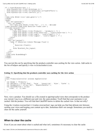 Cook up Web sites fast with CakePHP, Part 5: Adding cache                                           03/06/2007 08:19 PM


   if ( isset($javascript) ) {
      echo $javascript->link('prototype.js');
      echo $javascript->link('scriptaculous.js?load=effects');
      echo $javascript->link('controls.js');
   }
   ?>
   <?php echo $html->css('cake.generic');?>
   </head>
   <body>
     <div id="container">
       <div id="header">
         <h1><?php echo $html->link('Tor', '/') ?> : Welcome
   <cake:nocache><?php echo $session->read('user')
   ?></cake:nocache></h1>
         <div id="menu">
            <?php echo $html->link('Products', '/products') ?> |
            <?php echo $html->link('View Favorites', '/users/favorites') ?> |
            <?php echo $html->link('Login', '/users/login') ?> |
            <?php echo $html->link('Logout', '/users/logout') ?> |
         </div>
       </div>
       <div id="content">
         <?php if ($session->check('Message.flash'))
              {
                $session->flash();
              }
              echo $content_for_layout;
         ?>
       </div>
     </div>
     <?php echo $cakeDebug?>
   </body>
   </html>


  You can test this out by specifying that the products controller uses caching for the view action. Add cache to
  the list of helpers and specify a view in $cacheAction.


  Listing 11. Specifying that the products controller uses caching for the view action

   <?php
   class ProductsController extends AppController
   {
     var $name = 'Products';
     var $helpers = array('Html', 'Form', 'Javascript', 'Ajax', 'Cache' );
     var $components = array('Acl', 'RequestHandler');
     var $cacheAction = array(
        'view/' => '+1 hour'
     );
   ...


  Now, view a product. You should see a file created in app/tmp/cache/views that corresponds to the product
  you viewed. Log in as a different user and view the same product. You'll find that your username is not
  cached. Edit the product. You will find that CakePHP knows to delete the cached view. Is that not nifty?
  Using the <cake:nocache></cake:nocache> tags can help you find that delicate mix between
  caching your views and keeping your content up to date. Sometimes that's not enough. Sometimes you need to
  clear out the cache yourself.




  When to clear the cache
  Even if you are smart about what is cached and what isn't, sometimes it's necessary to clear the cache
  manually. You may be thinking that this is obviously necessary when the data has been updated. For example,
http://www-128.ibm.com/developerworks/opensource/library/os-php-cake5/                                      Page 8 of 11
 