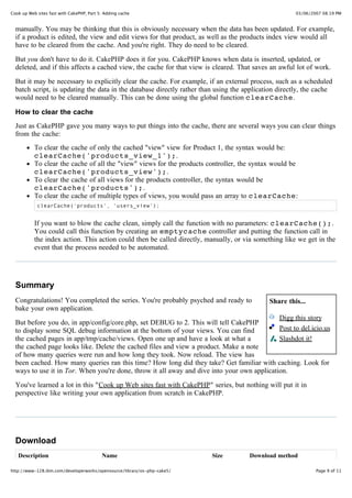 Cook up Web sites fast with CakePHP, Part 5: Adding cache                                              03/06/2007 08:19 PM


  manually. You may be thinking that this is obviously necessary when the data has been updated. For example,
  if a product is edited, the view and edit views for that product, as well as the products index view would all
  have to be cleared from the cache. And you're right. They do need to be cleared.

  But you don't have to do it. CakePHP does it for you. CakePHP knows when data is inserted, updated, or
  deleted, and if this affects a cached view, the cache for that view is cleared. That saves an awful lot of work.

  But it may be necessary to explicitly clear the cache. For example, if an external process, such as a scheduled
  batch script, is updating the data in the database directly rather than using the application directly, the cache
  would need to be cleared manually. This can be done using the global function clearCache.

  How to clear the cache
  Just as CakePHP gave you many ways to put things into the cache, there are several ways you can clear things
  from the cache:
           To clear the cache of only the cached "view" view for Product 1, the syntax would be:
           clearCache('products_view_1');.
           To clear the cache of all the "view" views for the products controller, the syntax would be
           clearCache('products_view');.
           To clear the cache of all views for the products controller, the syntax would be
           clearCache('products');.
           To clear the cache of multiple types of views, you would pass an array to clearCache:
            clearCache('products', 'users_view');


           If you want to blow the cache clean, simply call the function with no parameters: clearCache();.
           You could call this function by creating an emptycache controller and putting the function call in
           the index action. This action could then be called directly, manually, or via something like we get in the
           event that the process needed to be automated.




  Summary
  Congratulations! You completed the series. You're probably psyched and ready to            Share this...
  bake your own application.
                                                                                             Digg this story
  But before you do, in app/config/core.php, set DEBUG to 2. This will tell CakePHP
  to display some SQL debug information at the bottom of your views. You can find            Post to del.icio.us
  the cached pages in app/tmp/cache/views. Open one up and have a look at what a             Slashdot it!
  the cached page looks like. Delete the cached files and view a product. Make a note
  of how many queries were run and how long they took. Now reload. The view has
  been cached. How many queries ran this time? How long did they take? Get familiar with caching. Look for
  ways to use it in Tor. When you're done, throw it all away and dive into your own application.
  You've learned a lot in this "Cook up Web sites fast with CakePHP" series, but nothing will put it in
  perspective like writing your own application from scratch in CakePHP.




  Download
   Description                             Name                          Size         Download method

http://www-128.ibm.com/developerworks/opensource/library/os-php-cake5/                                         Page 9 of 11
 