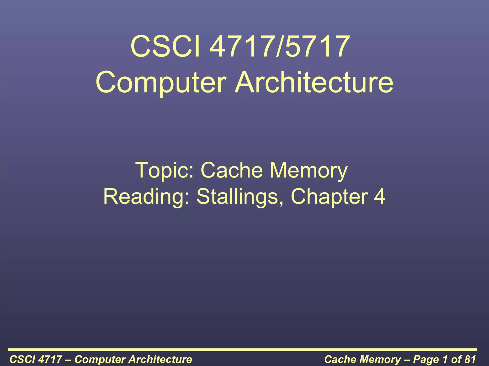 CSCI 4717/5717
               Computer Architecture

                  Topic: Cache Memory
                Reading: Stallings, Chapter 4




CSCI 4717 – Computer Architecture     Cache Memory – Page 1 of 81
 