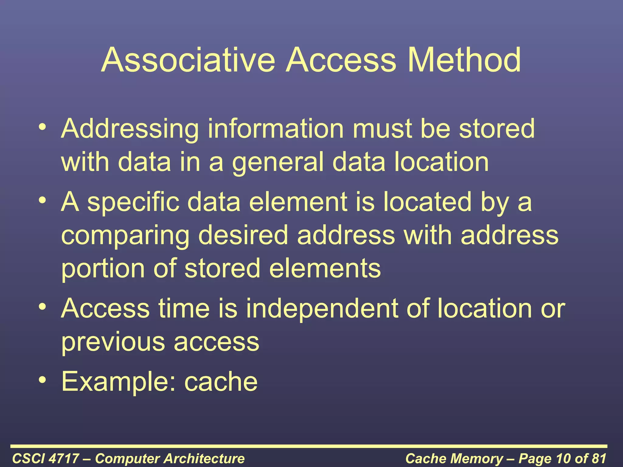 Associative Access Method
   • Addressing information must be stored
     with data in a general data location
   • A specific data element is located by a
     comparing desired address with address
     portion of stored elements
   • Access time is independent of location or
     previous access
   • Example: cache

CSCI 4717 – Computer Architecture   Cache Memory – Page 10 of 81
 