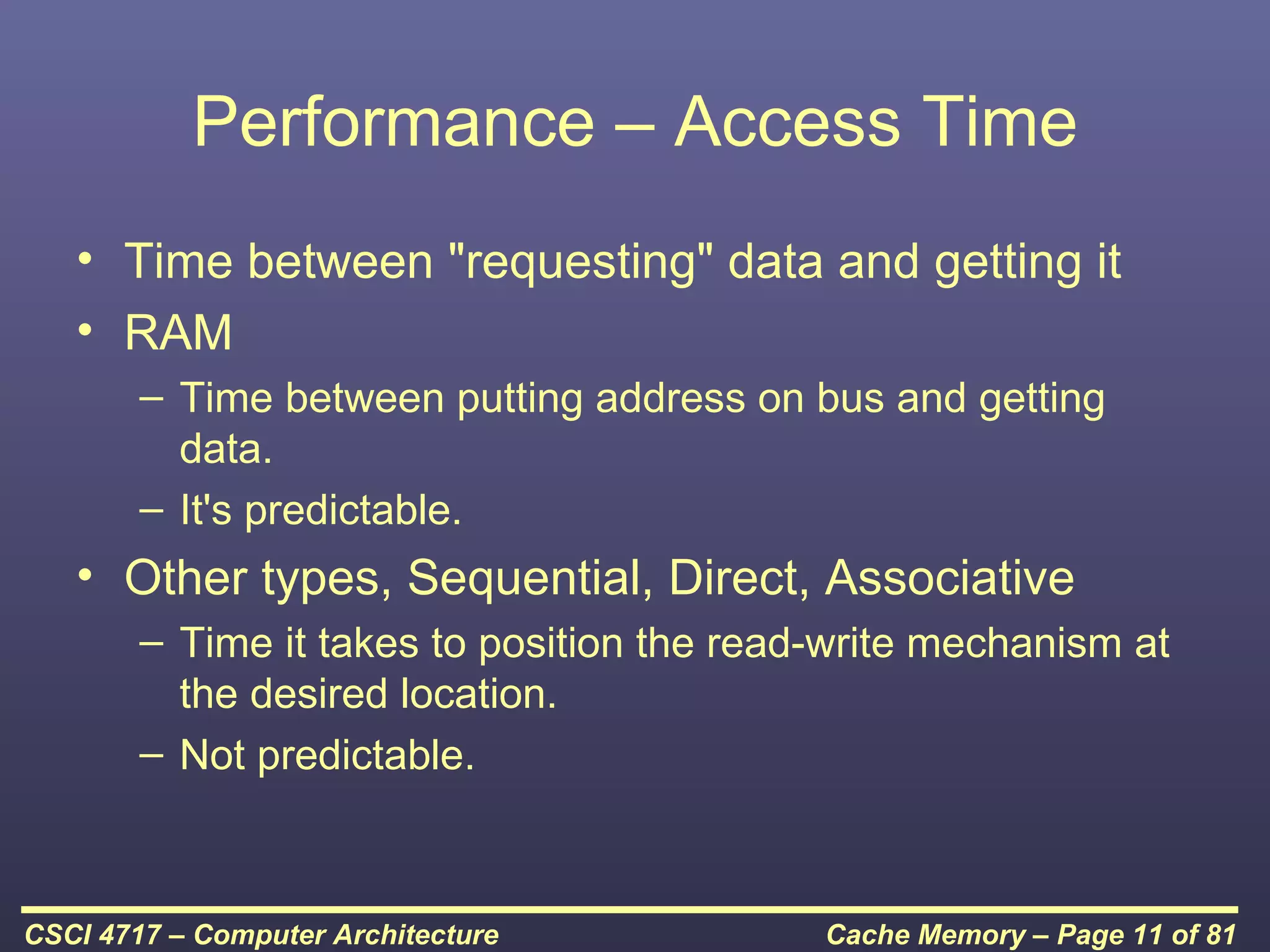 Performance – Access Time
   • Time between "requesting" data and getting it
   • RAM
        – Time between putting address on bus and getting
          data.
        – It's predictable.
   • Other types, Sequential, Direct, Associative
        – Time it takes to position the read-write mechanism at
          the desired location.
        – Not predictable.



CSCI 4717 – Computer Architecture           Cache Memory – Page 11 of 81
 