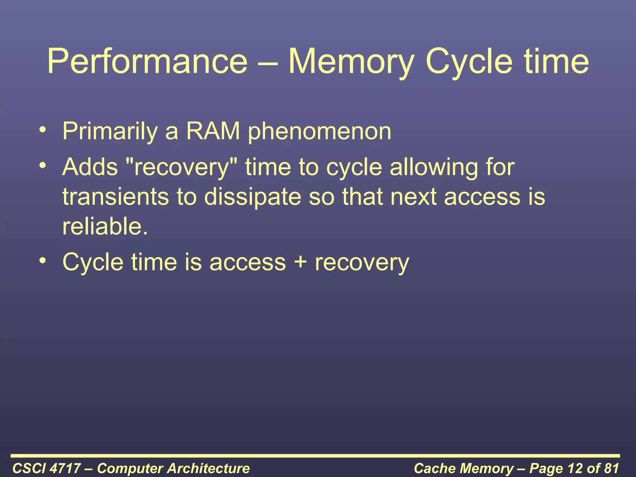 Performance – Memory Cycle time
   • Primarily a RAM phenomenon
   • Adds "recovery" time to cycle allowing for
     transients to dissipate so that next access is
     reliable.
   • Cycle time is access + recovery




CSCI 4717 – Computer Architecture     Cache Memory – Page 12 of 81
 