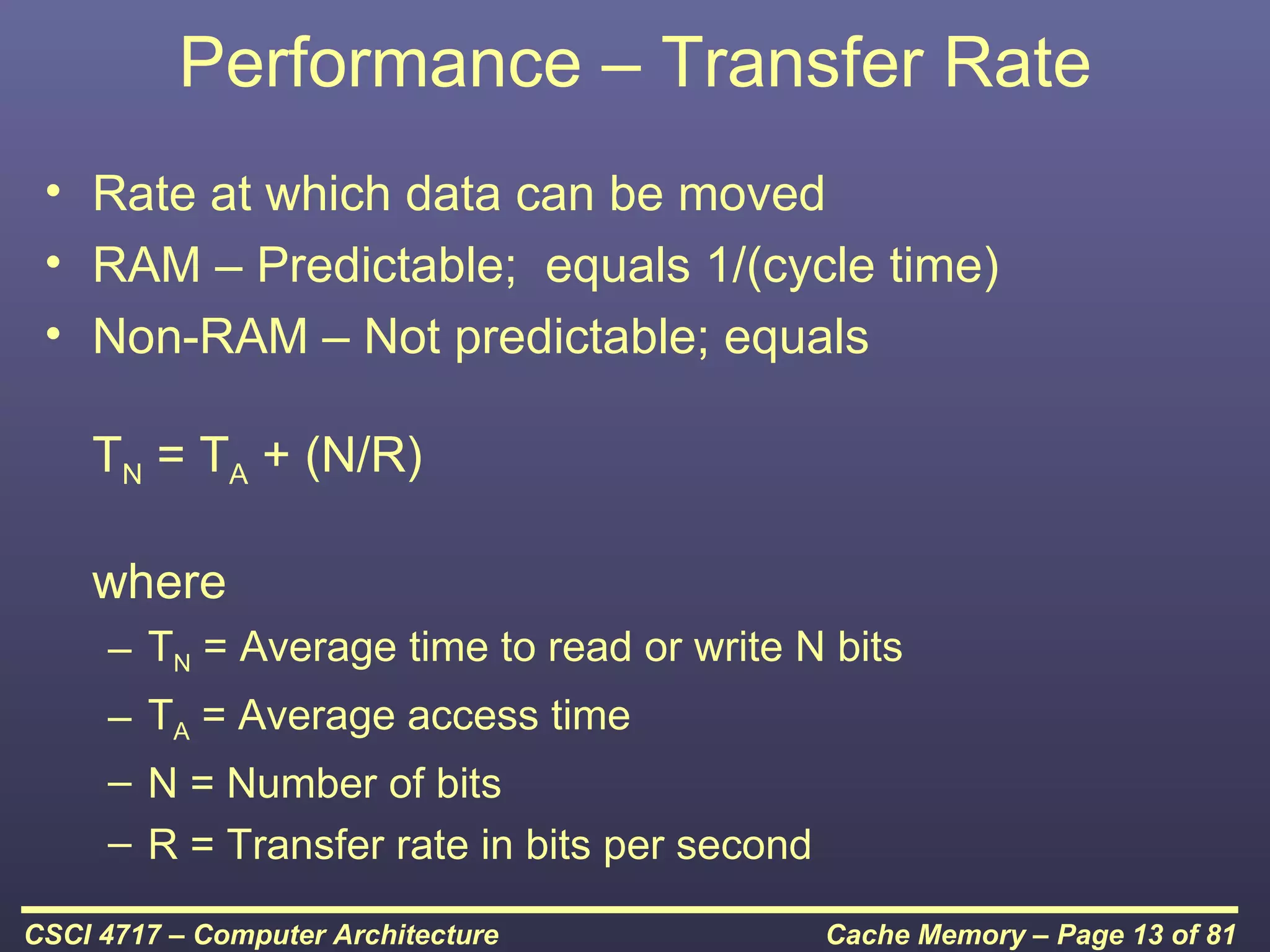 Performance – Transfer Rate
 • Rate at which data can be moved
 • RAM – Predictable; equals 1/(cycle time)
 • Non-RAM – Not predictable; equals

    TN = TA + (N/R)

    where
     – TN = Average time to read or write N bits
     – TA = Average access time
     – N = Number of bits
     – R = Transfer rate in bits per second

CSCI 4717 – Computer Architecture             Cache Memory – Page 13 of 81
 