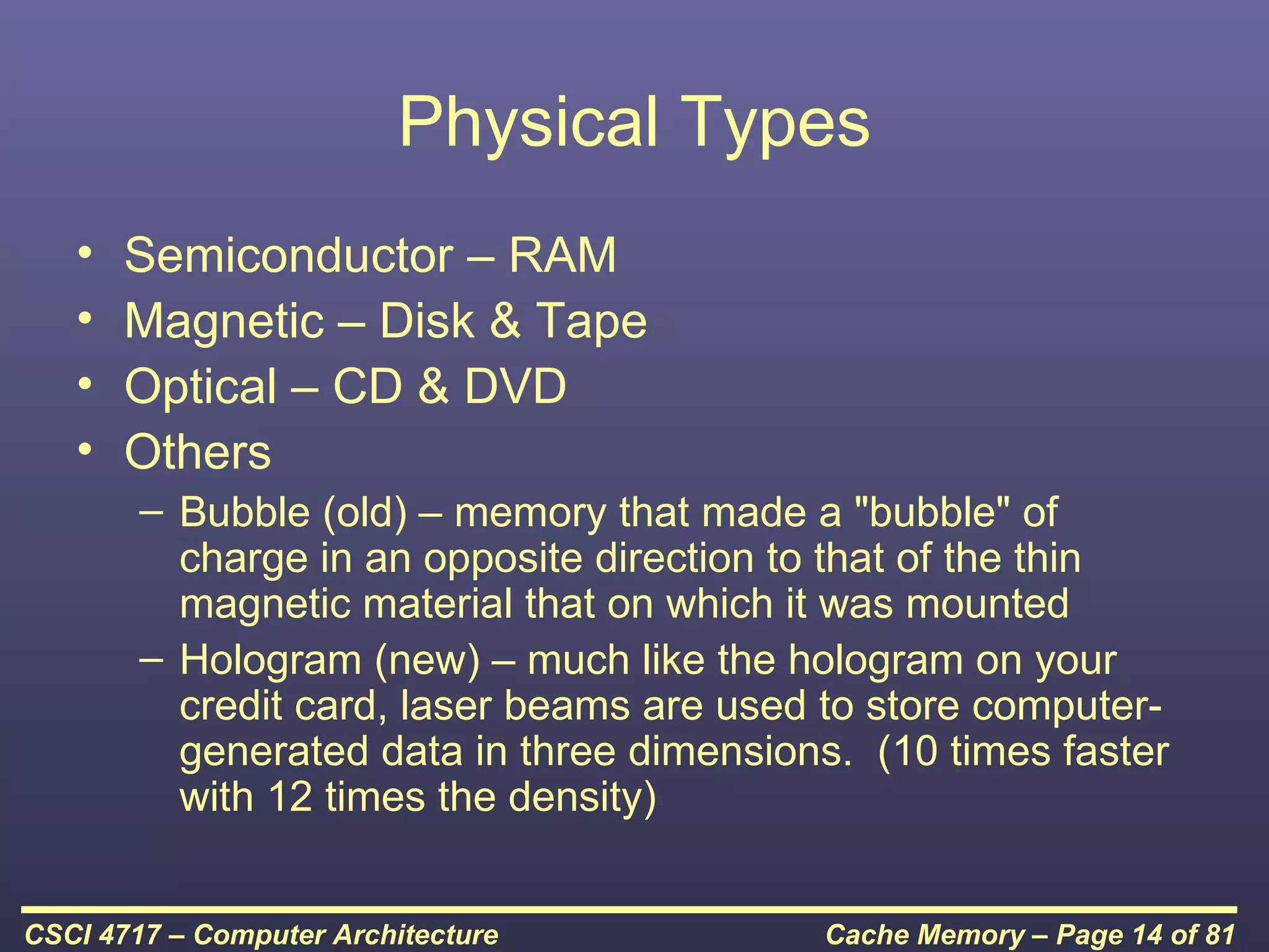 Physical Types
   •   Semiconductor – RAM
   •   Magnetic – Disk & Tape
   •   Optical – CD & DVD
   •   Others
        – Bubble (old) – memory that made a "bubble" of
          charge in an opposite direction to that of the thin
          magnetic material that on which it was mounted
        – Hologram (new) – much like the hologram on your
          credit card, laser beams are used to store computer-
          generated data in three dimensions. (10 times faster
          with 12 times the density)


CSCI 4717 – Computer Architecture          Cache Memory – Page 14 of 81
 