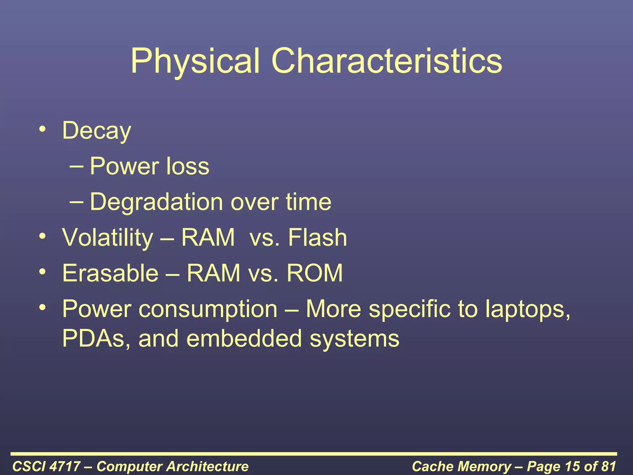 Physical Characteristics
   • Decay
     – Power loss
     – Degradation over time
   • Volatility – RAM vs. Flash
   • Erasable – RAM vs. ROM
   • Power consumption – More specific to laptops,
     PDAs, and embedded systems




CSCI 4717 – Computer Architecture   Cache Memory – Page 15 of 81
 