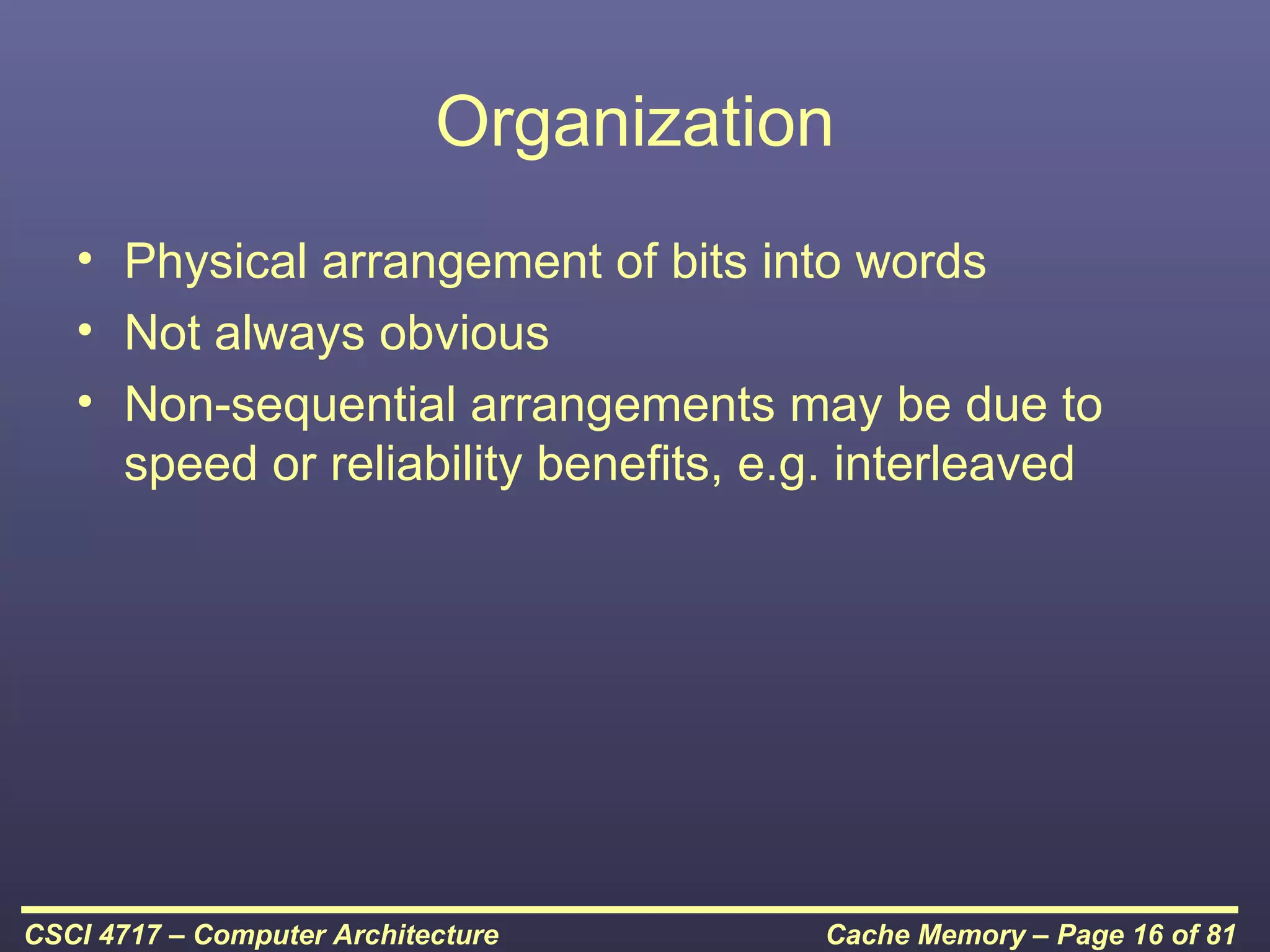 Organization
   • Physical arrangement of bits into words
   • Not always obvious
   • Non-sequential arrangements may be due to
     speed or reliability benefits, e.g. interleaved




CSCI 4717 – Computer Architecture      Cache Memory – Page 16 of 81
 