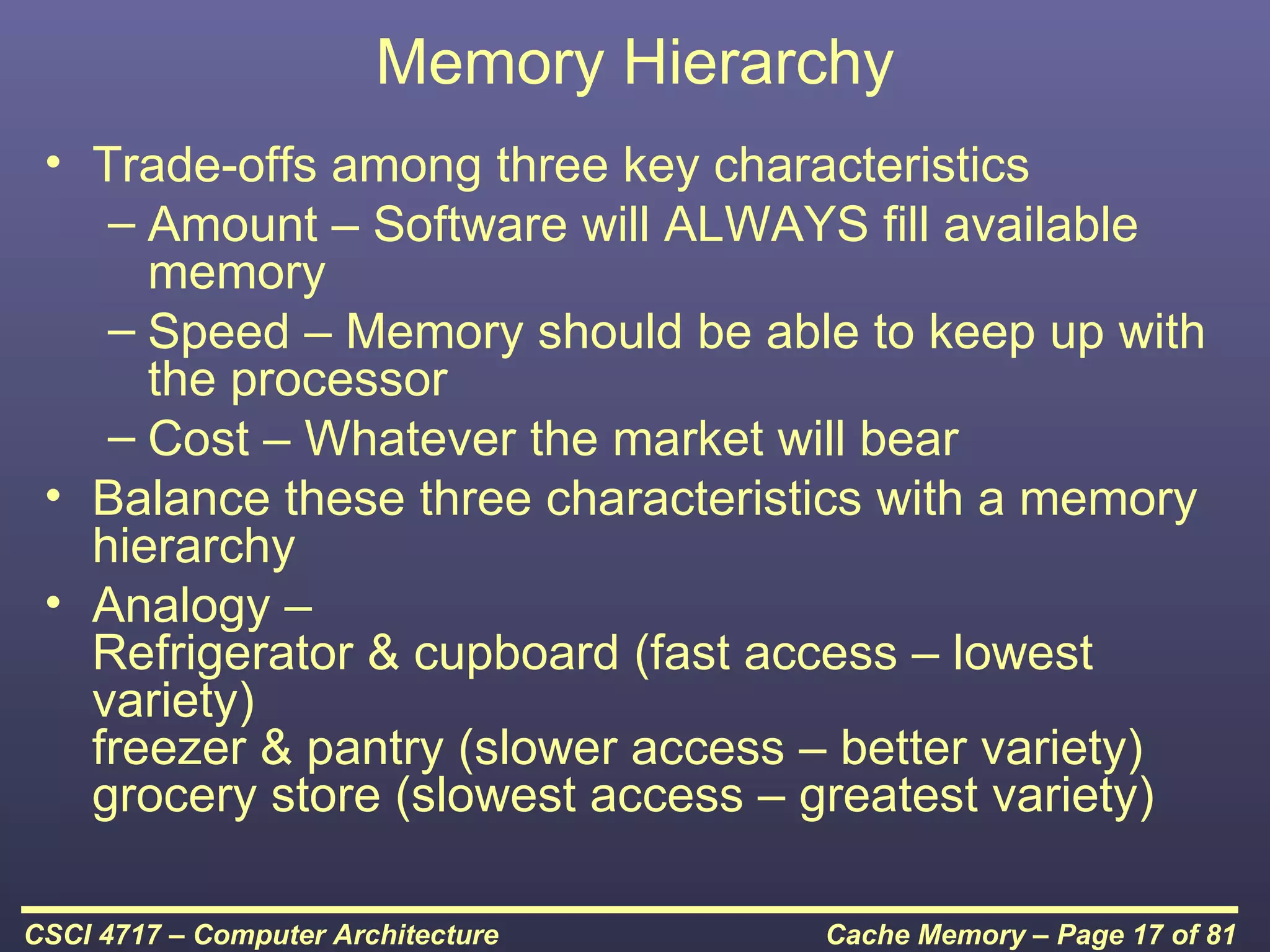 Memory Hierarchy
 • Trade-offs among three key characteristics
    – Amount – Software will ALWAYS fill available
      memory
    – Speed – Memory should be able to keep up with
      the processor
    – Cost – Whatever the market will bear
 • Balance these three characteristics with a memory
   hierarchy
 • Analogy –
   Refrigerator & cupboard (fast access – lowest
   variety)
   freezer & pantry (slower access – better variety)
   grocery store (slowest access – greatest variety)

CSCI 4717 – Computer Architecture    Cache Memory – Page 17 of 81
 