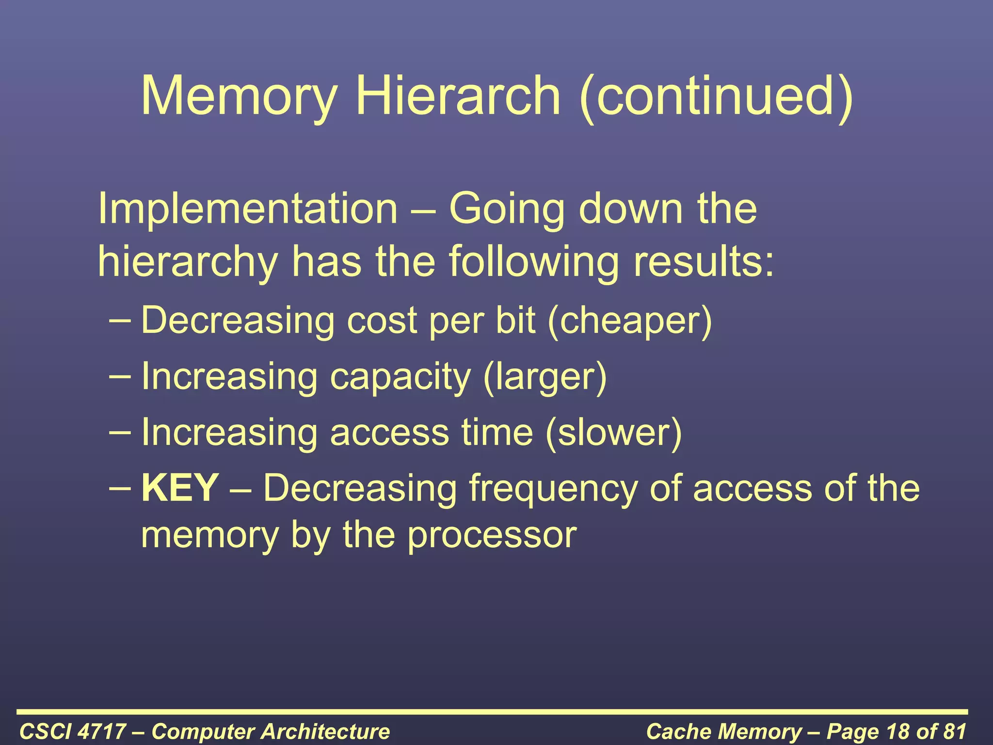 Memory Hierarch (continued)
      Implementation – Going down the
      hierarchy has the following results:
        – Decreasing cost per bit (cheaper)
        – Increasing capacity (larger)
        – Increasing access time (slower)
        – KEY – Decreasing frequency of access of the
          memory by the processor



CSCI 4717 – Computer Architecture    Cache Memory – Page 18 of 81
 