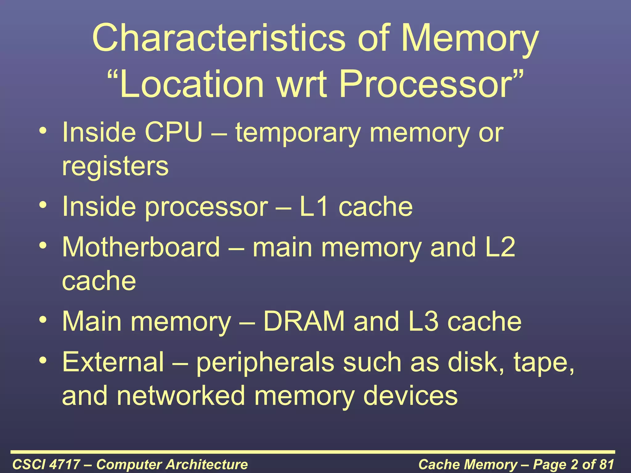 Characteristics of Memory
            “Location wrt Processor”
   • Inside CPU – temporary memory or
     registers
   • Inside processor – L1 cache
   • Motherboard – main memory and L2
     cache
   • Main memory – DRAM and L3 cache
   • External – peripherals such as disk, tape,
     and networked memory devices

CSCI 4717 – Computer Architecture   Cache Memory – Page 2 of 81
 