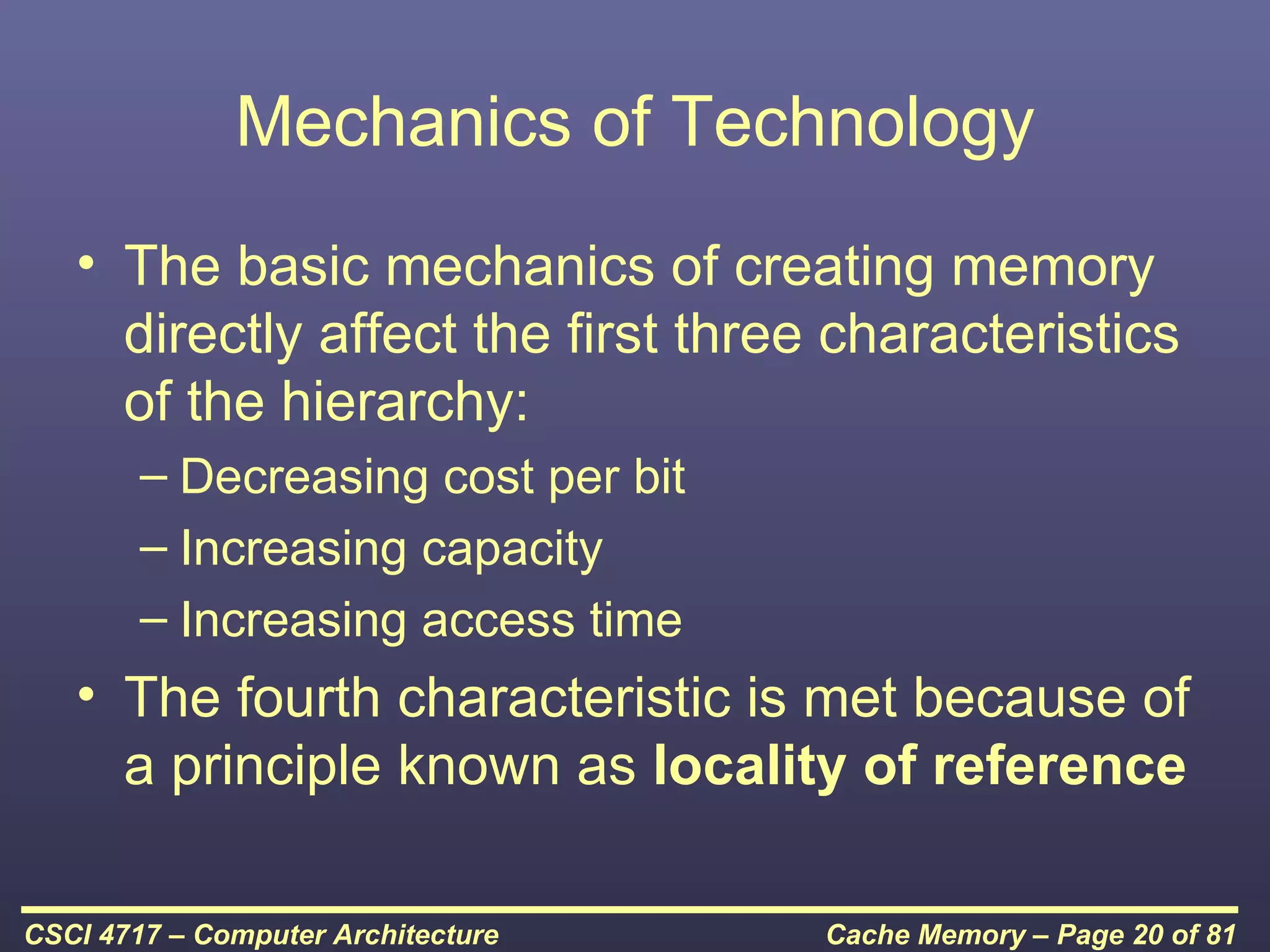 Mechanics of Technology
   • The basic mechanics of creating memory
     directly affect the first three characteristics
     of the hierarchy:
        – Decreasing cost per bit
        – Increasing capacity
        – Increasing access time
   • The fourth characteristic is met because of
     a principle known as locality of reference

CSCI 4717 – Computer Architecture   Cache Memory – Page 20 of 81
 