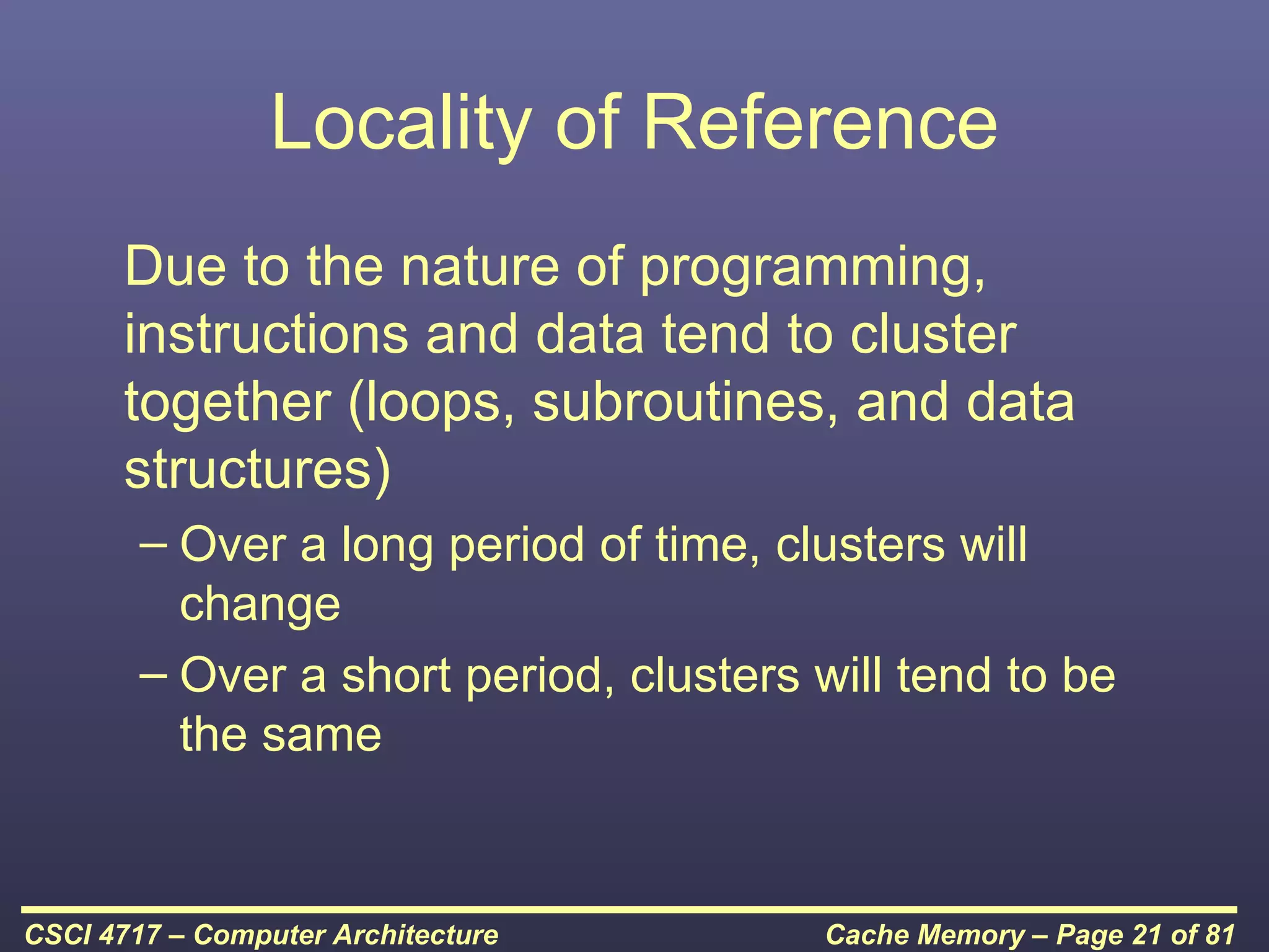 Locality of Reference
      Due to the nature of programming,
      instructions and data tend to cluster
      together (loops, subroutines, and data
      structures)
        – Over a long period of time, clusters will
          change
        – Over a short period, clusters will tend to be
          the same


CSCI 4717 – Computer Architecture       Cache Memory – Page 21 of 81
 