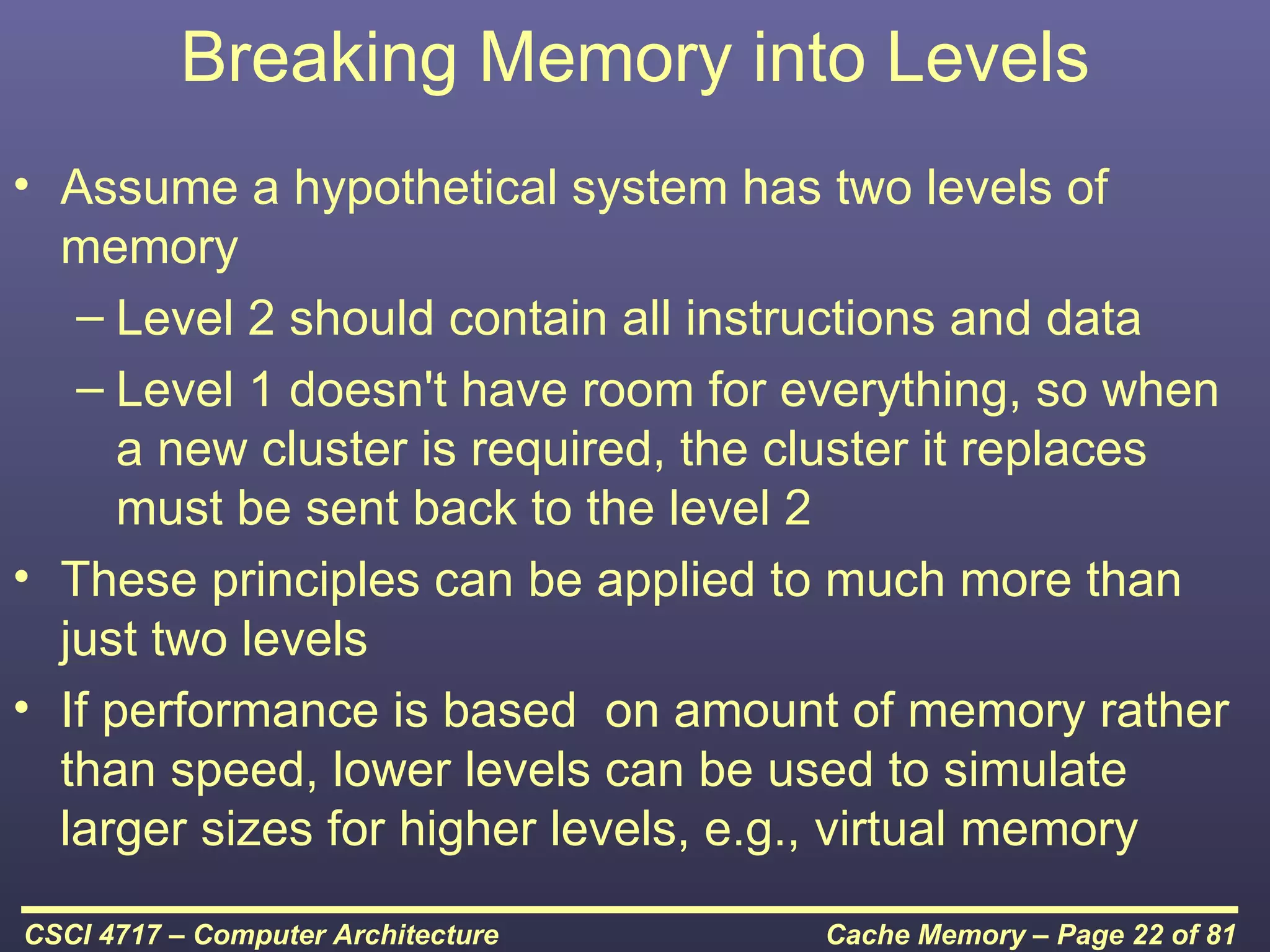 Breaking Memory into Levels
• Assume a hypothetical system has two levels of
  memory
   – Level 2 should contain all instructions and data
   – Level 1 doesn't have room for everything, so when
      a new cluster is required, the cluster it replaces
      must be sent back to the level 2
• These principles can be applied to much more than
  just two levels
• If performance is based on amount of memory rather
  than speed, lower levels can be used to simulate
  larger sizes for higher levels, e.g., virtual memory

CSCI 4717 – Computer Architecture    Cache Memory – Page 22 of 81
 