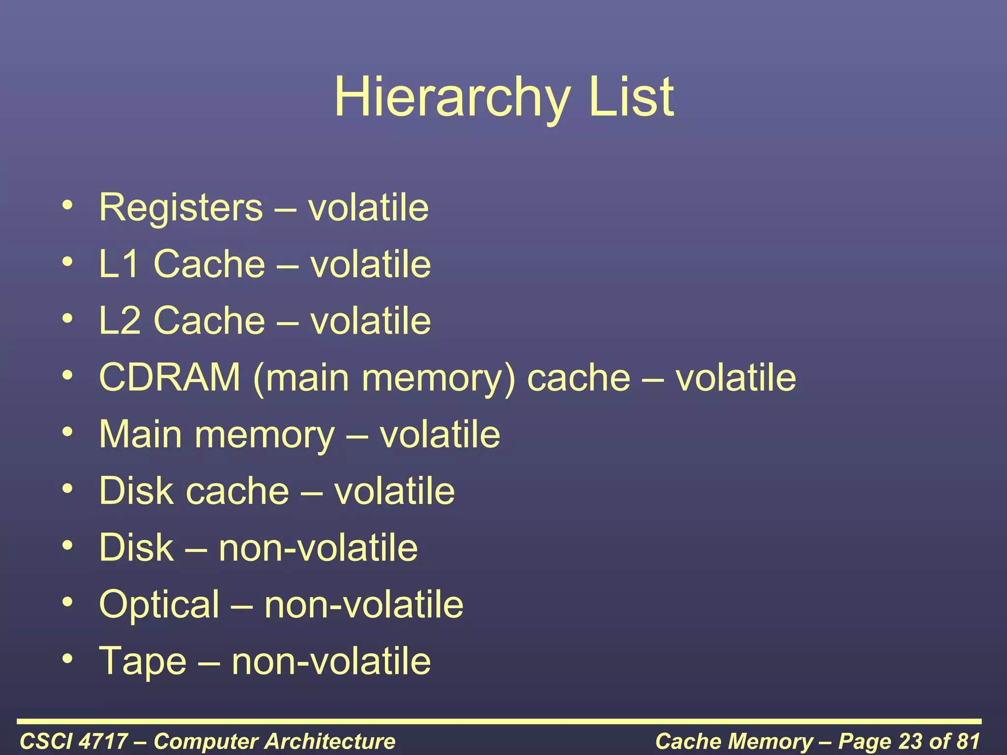 Hierarchy List
   •   Registers – volatile
   •   L1 Cache – volatile
   •   L2 Cache – volatile
   •   CDRAM (main memory) cache – volatile
   •   Main memory – volatile
   •   Disk cache – volatile
   •   Disk – non-volatile
   •   Optical – non-volatile
   •   Tape – non-volatile
CSCI 4717 – Computer Architecture       Cache Memory – Page 23 of 81
 