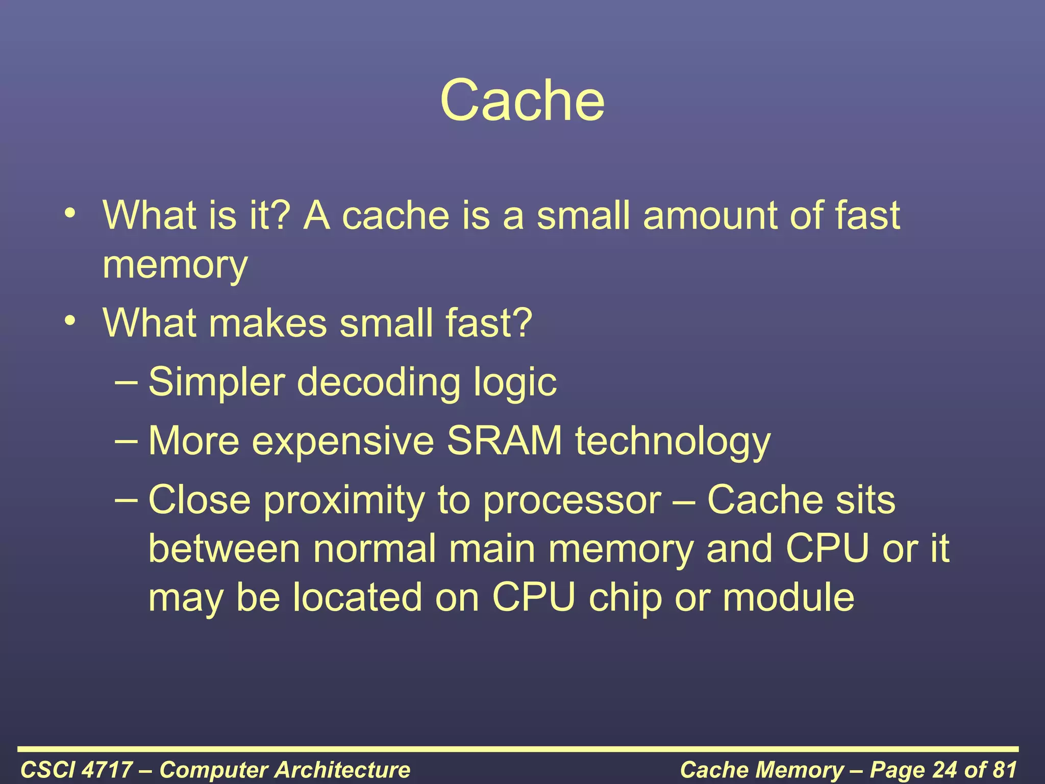 Cache
   • What is it? A cache is a small amount of fast
     memory
   • What makes small fast?
     – Simpler decoding logic
     – More expensive SRAM technology
     – Close proximity to processor – Cache sits
       between normal main memory and CPU or it
       may be located on CPU chip or module



CSCI 4717 – Computer Architecture           Cache Memory – Page 24 of 81
 