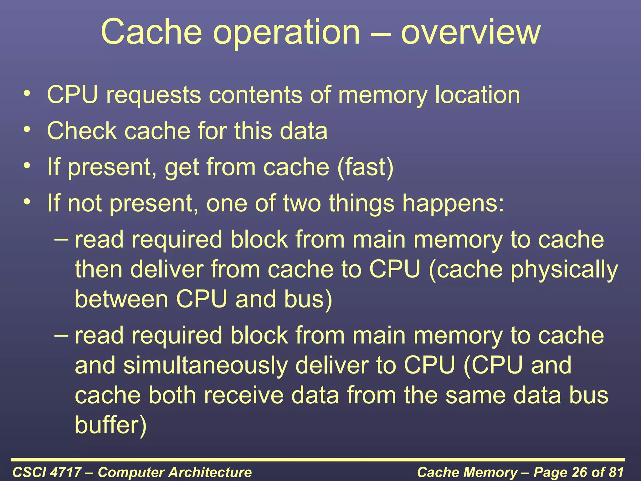Cache operation – overview
 •   CPU requests contents of memory location
 •   Check cache for this data
 •   If present, get from cache (fast)
 •   If not present, one of two things happens:
      – read required block from main memory to cache
         then deliver from cache to CPU (cache physically
         between CPU and bus)
      – read required block from main memory to cache
         and simultaneously deliver to CPU (CPU and
         cache both receive data from the same data bus
         buffer)
CSCI 4717 – Computer Architecture     Cache Memory – Page 26 of 81
 