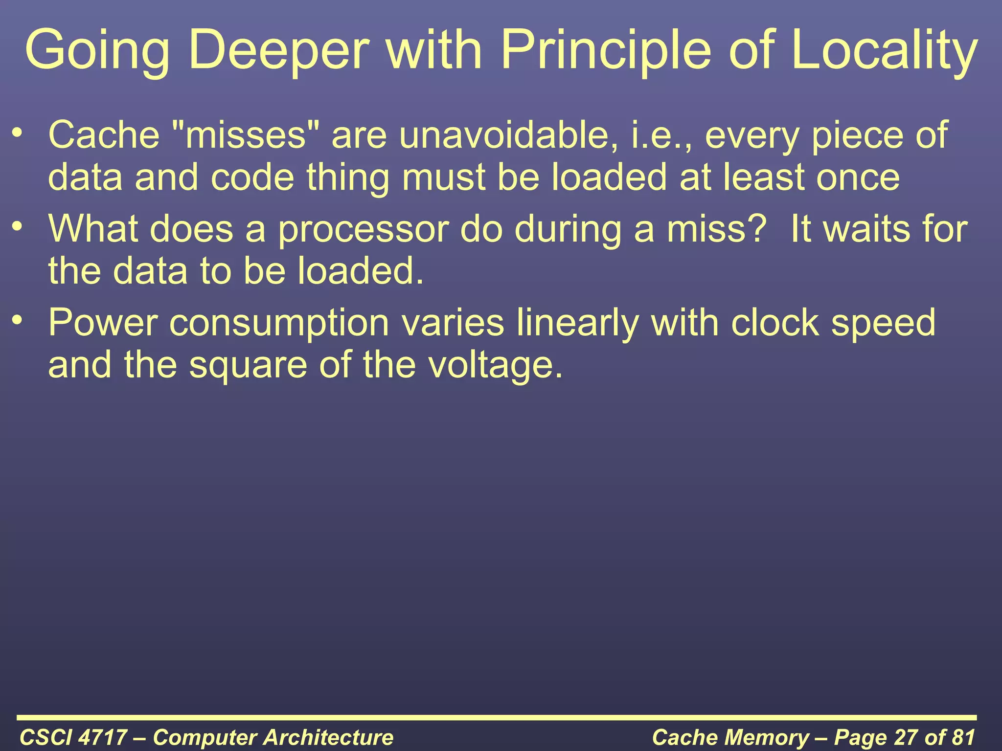 Going Deeper with Principle of Locality
• Cache "misses" are unavoidable, i.e., every piece of
  data and code thing must be loaded at least once
• What does a processor do during a miss? It waits for
  the data to be loaded.
• Power consumption varies linearly with clock speed
  and the square of the voltage.




CSCI 4717 – Computer Architecture   Cache Memory – Page 27 of 81
 