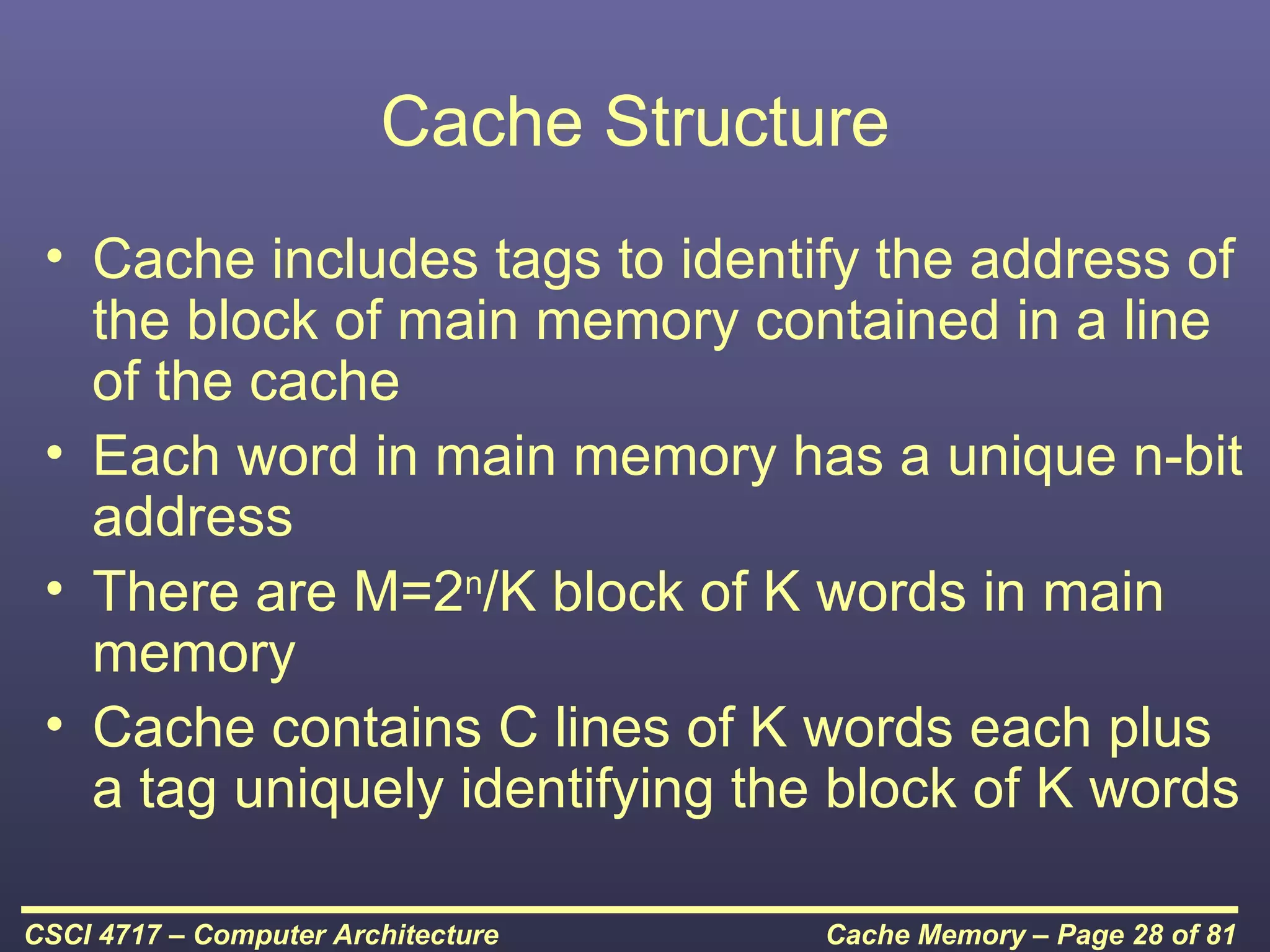 Cache Structure
 • Cache includes tags to identify the address of
   the block of main memory contained in a line
   of the cache
 • Each word in main memory has a unique n-bit
   address
 • There are M=2n/K block of K words in main
   memory
 • Cache contains C lines of K words each plus
   a tag uniquely identifying the block of K words

CSCI 4717 – Computer Architecture    Cache Memory – Page 28 of 81
 