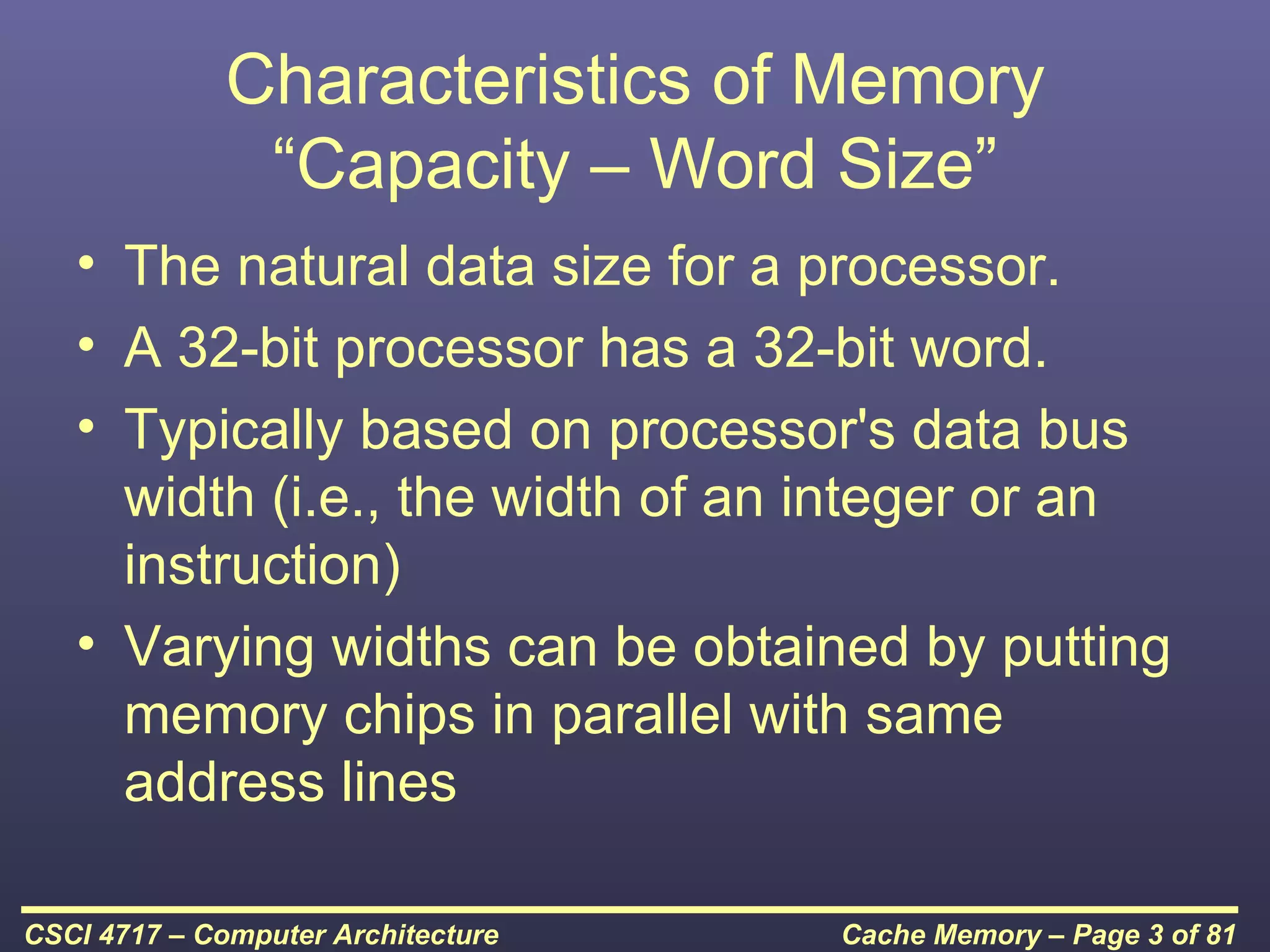 Characteristics of Memory
               “Capacity – Word Size”
   • The natural data size for a processor.
   • A 32-bit processor has a 32-bit word.
   • Typically based on processor's data bus
     width (i.e., the width of an integer or an
     instruction)
   • Varying widths can be obtained by putting
     memory chips in parallel with same
     address lines

CSCI 4717 – Computer Architecture   Cache Memory – Page 3 of 81
 