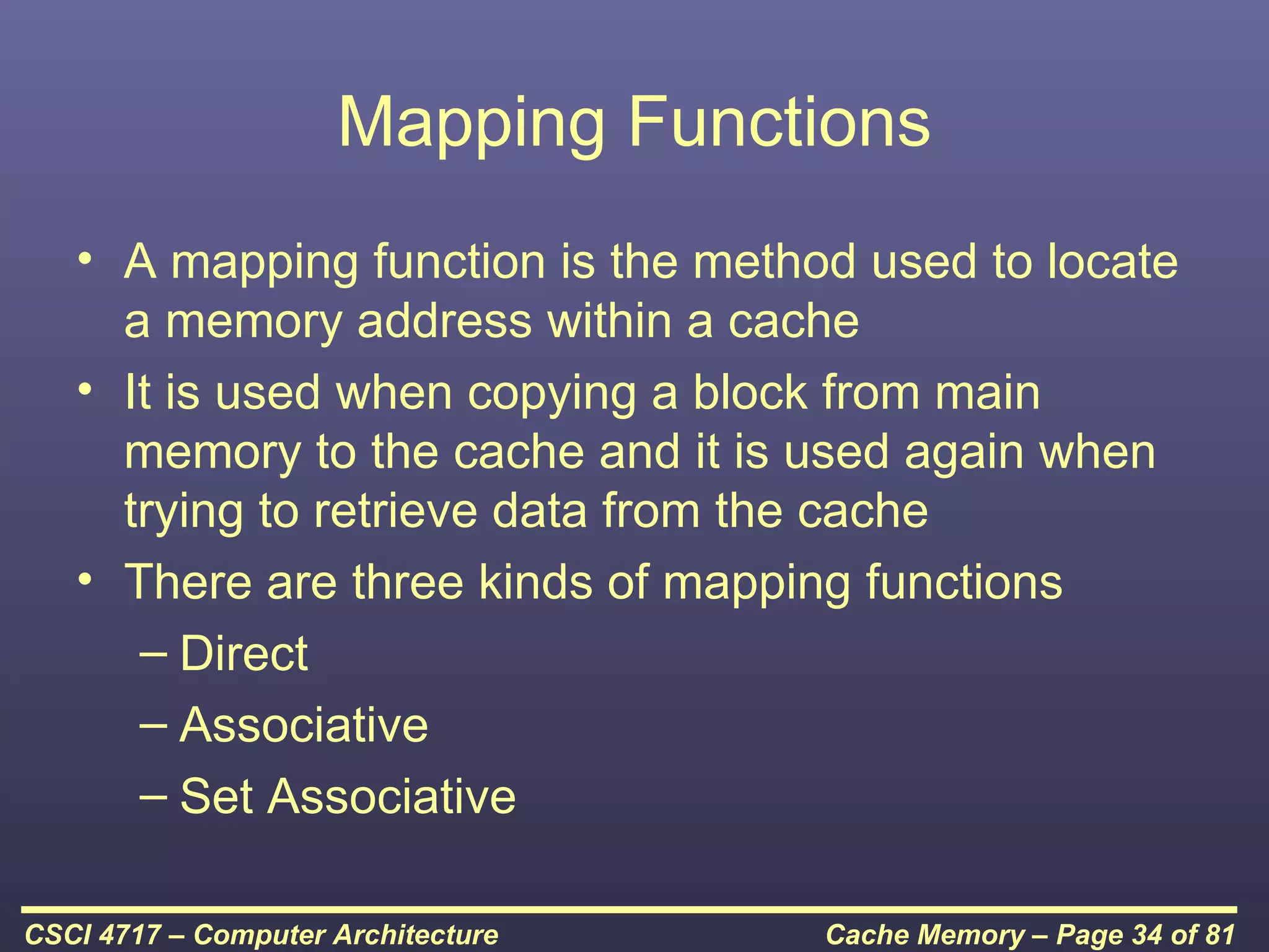 Mapping Functions
   • A mapping function is the method used to locate
     a memory address within a cache
   • It is used when copying a block from main
     memory to the cache and it is used again when
     trying to retrieve data from the cache
   • There are three kinds of mapping functions
      – Direct
      – Associative
      – Set Associative

CSCI 4717 – Computer Architecture   Cache Memory – Page 34 of 81
 