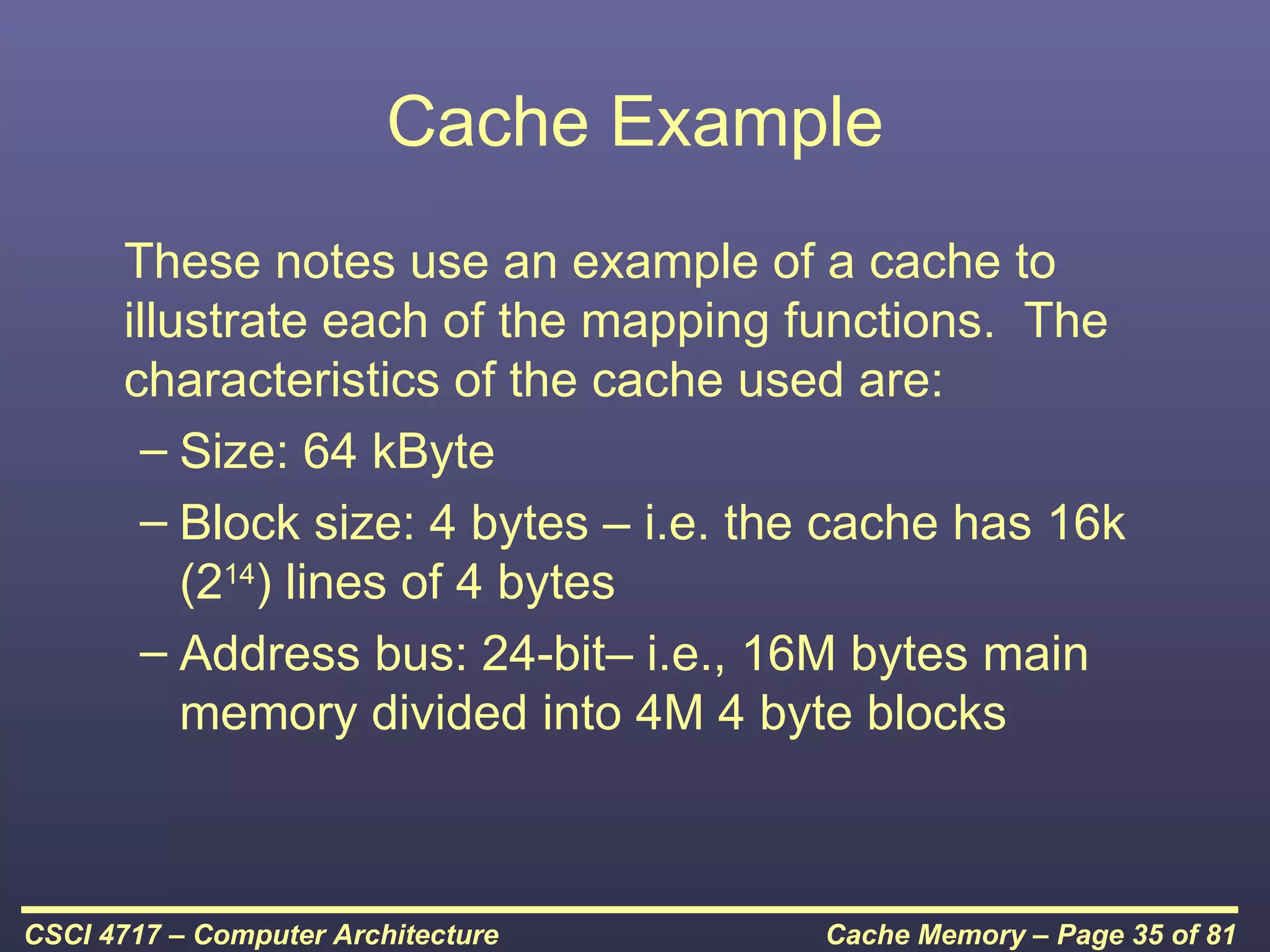 Cache Example
      These notes use an example of a cache to
      illustrate each of the mapping functions. The
      characteristics of the cache used are:
       – Size: 64 kByte
       – Block size: 4 bytes – i.e. the cache has 16k
          (214) lines of 4 bytes
       – Address bus: 24-bit– i.e., 16M bytes main
          memory divided into 4M 4 byte blocks



CSCI 4717 – Computer Architecture     Cache Memory – Page 35 of 81
 