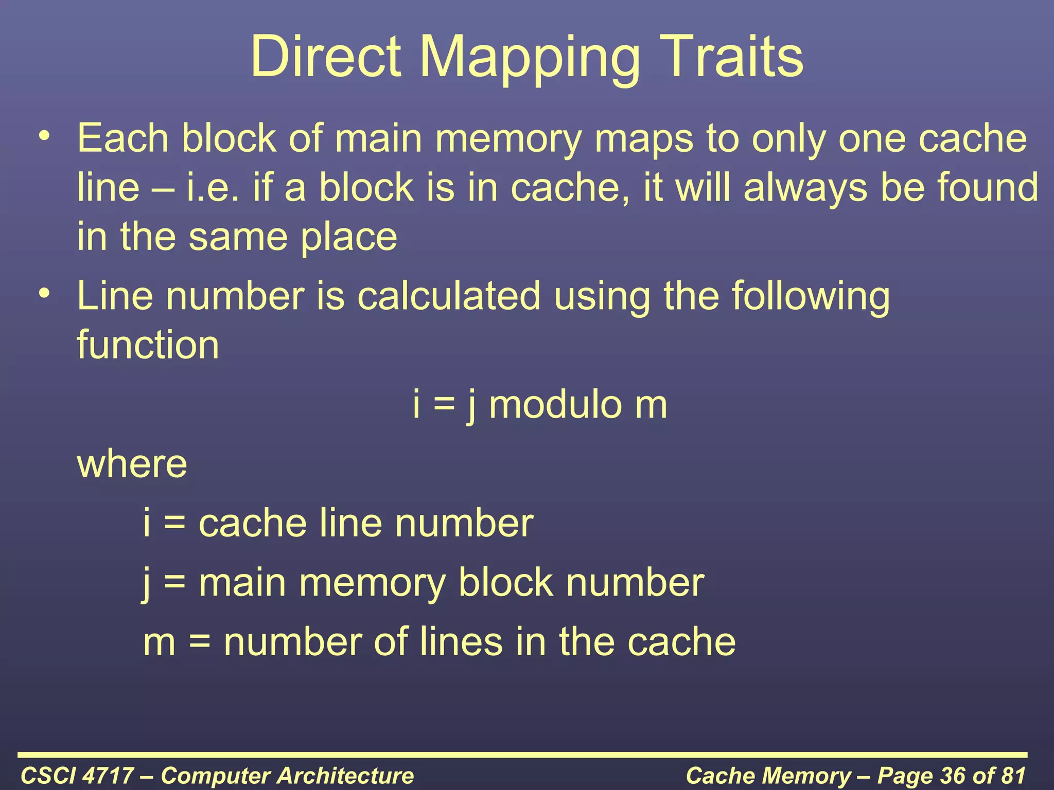 Direct Mapping Traits
 • Each block of main memory maps to only one cache
   line – i.e. if a block is in cache, it will always be found
   in the same place
 • Line number is calculated using the following
   function
                         i = j modulo m
   where
       i = cache line number
       j = main memory block number
       m = number of lines in the cache


CSCI 4717 – Computer Architecture       Cache Memory – Page 36 of 81
 