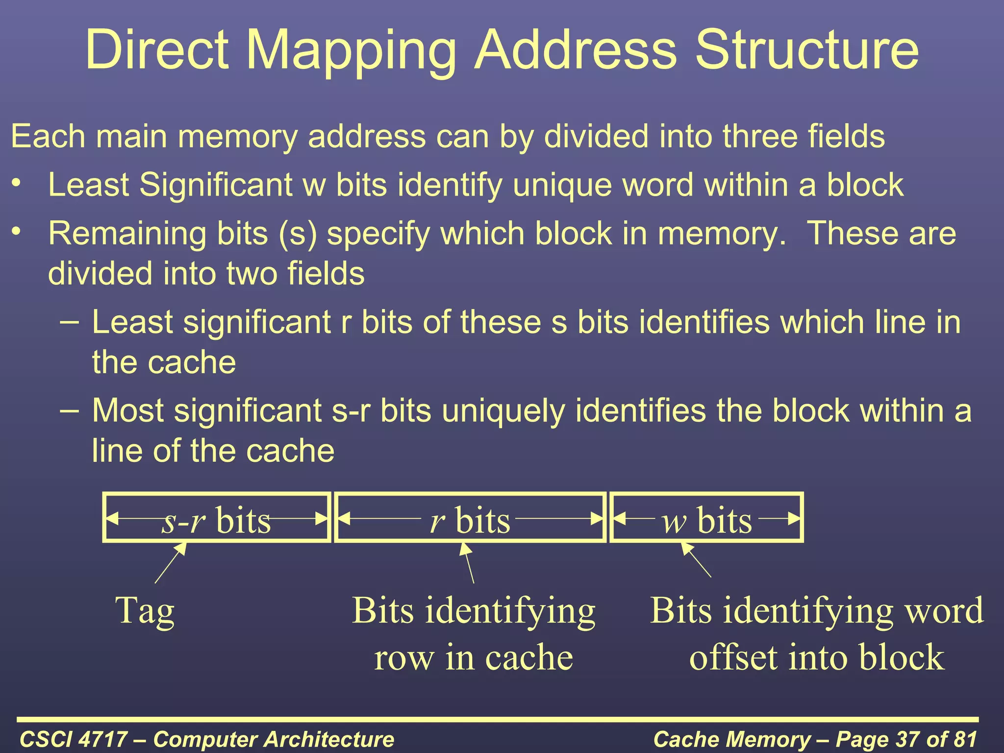 Direct Mapping Address Structure
Each main memory address can by divided into three fields
• Least Significant w bits identify unique word within a block
• Remaining bits (s) specify which block in memory. These are
  divided into two fields
   – Least significant r bits of these s bits identifies which line in
     the cache
   – Most significant s-r bits uniquely identifies the block within a
     line of the cache

            s-r bits                r bits      w bits

        Tag                  Bits identifying   Bits identifying word
                              row in cache        offset into block
CSCI 4717 – Computer Architecture               Cache Memory – Page 37 of 81
 