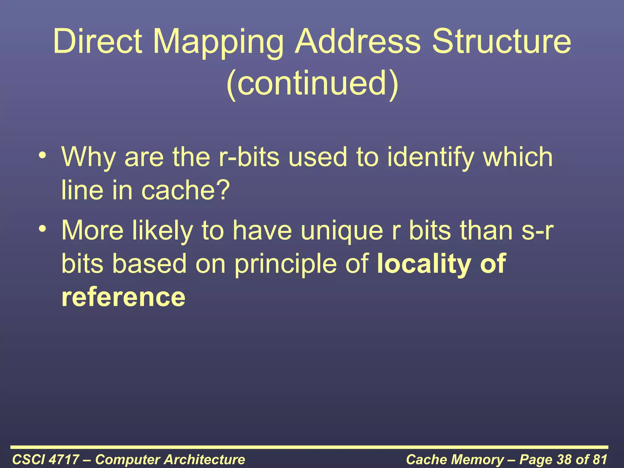 Direct Mapping Address Structure
               (continued)

   • Why are the r-bits used to identify which
     line in cache?
   • More likely to have unique r bits than s-r
     bits based on principle of locality of
     reference




CSCI 4717 – Computer Architecture   Cache Memory – Page 38 of 81
 