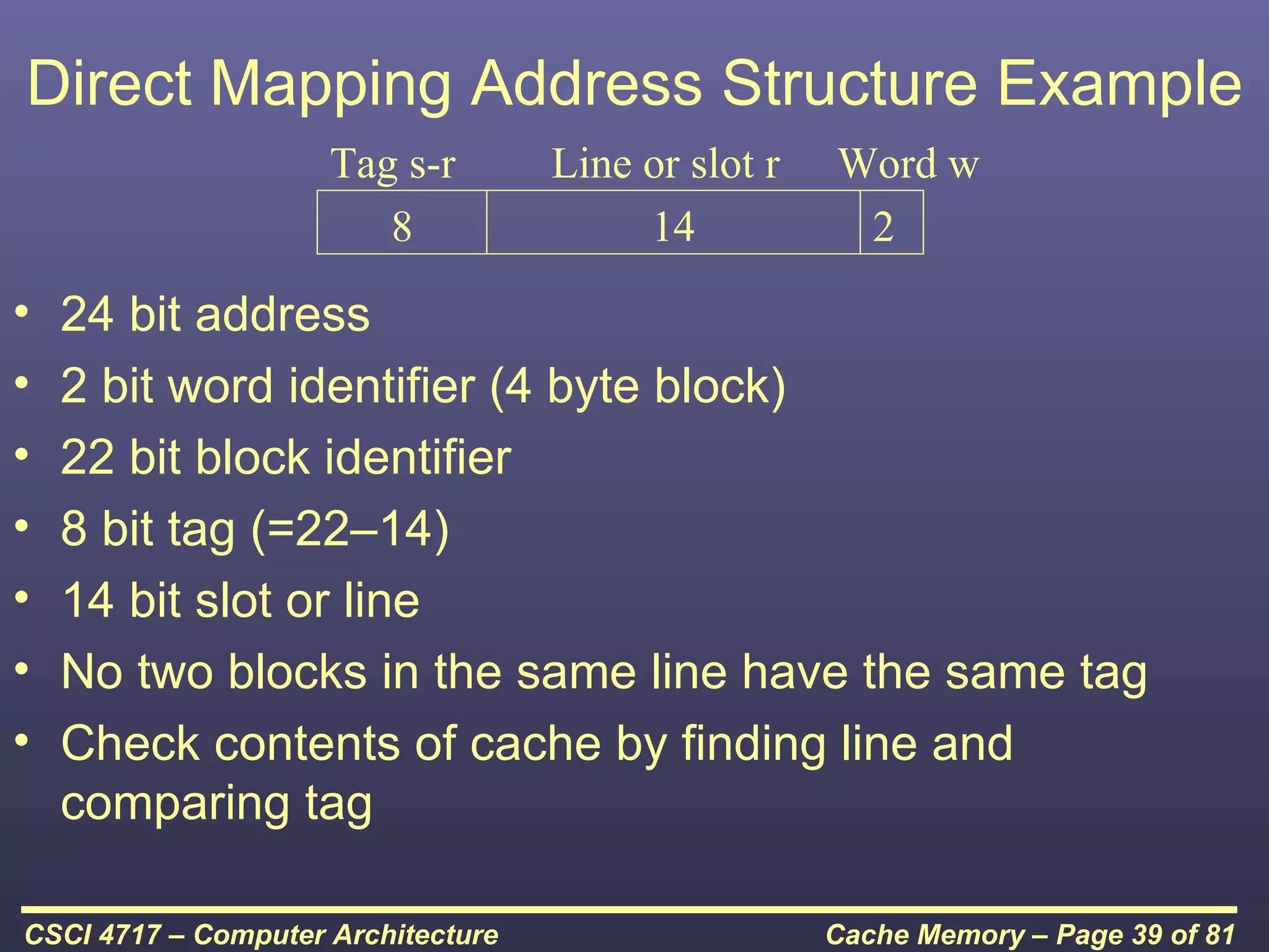 Direct Mapping Address Structure Example
                     Tag s-r        Line or slot r   Word w
                        8                14           2
•   24 bit address
•   2 bit word identifier (4 byte block)
•   22 bit block identifier
•   8 bit tag (=22–14)
•   14 bit slot or line
•   No two blocks in the same line have the same tag
•   Check contents of cache by finding line and
    comparing tag

CSCI 4717 – Computer Architecture                    Cache Memory – Page 39 of 81
 