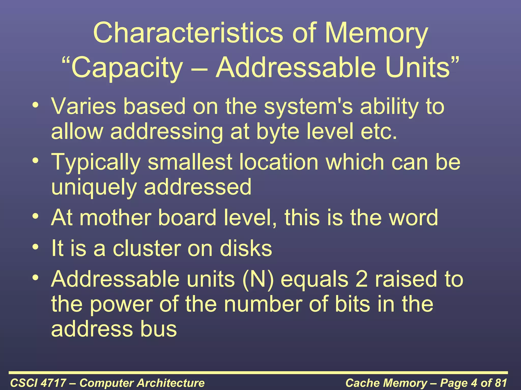 Characteristics of Memory
        “Capacity – Addressable Units”
   • Varies based on the system's ability to
     allow addressing at byte level etc.
   • Typically smallest location which can be
     uniquely addressed
   • At mother board level, this is the word
   • It is a cluster on disks
   • Addressable units (N) equals 2 raised to
     the power of the number of bits in the
     address bus

CSCI 4717 – Computer Architecture   Cache Memory – Page 4 of 81
 
