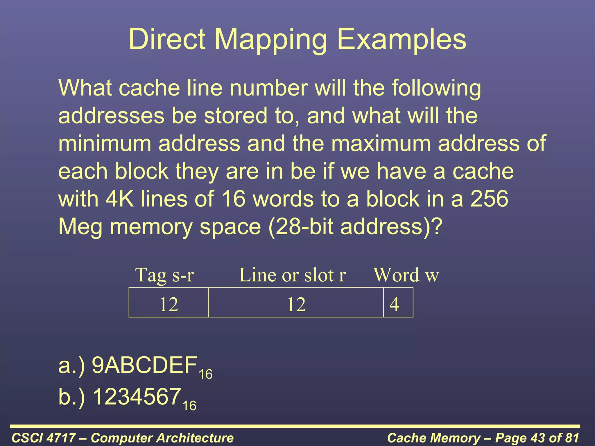 Direct Mapping Examples
      What cache line number will the following
      addresses be stored to, and what will the
      minimum address and the maximum address of
      each block they are in be if we have a cache
      with 4K lines of 16 words to a block in a 256
      Meg memory space (28-bit address)?

                  Tag s-r           Line or slot r   Word w
                    12                   12           4

      a.) 9ABCDEF16
      b.) 123456716
CSCI 4717 – Computer Architecture                     Cache Memory – Page 43 of 81
 