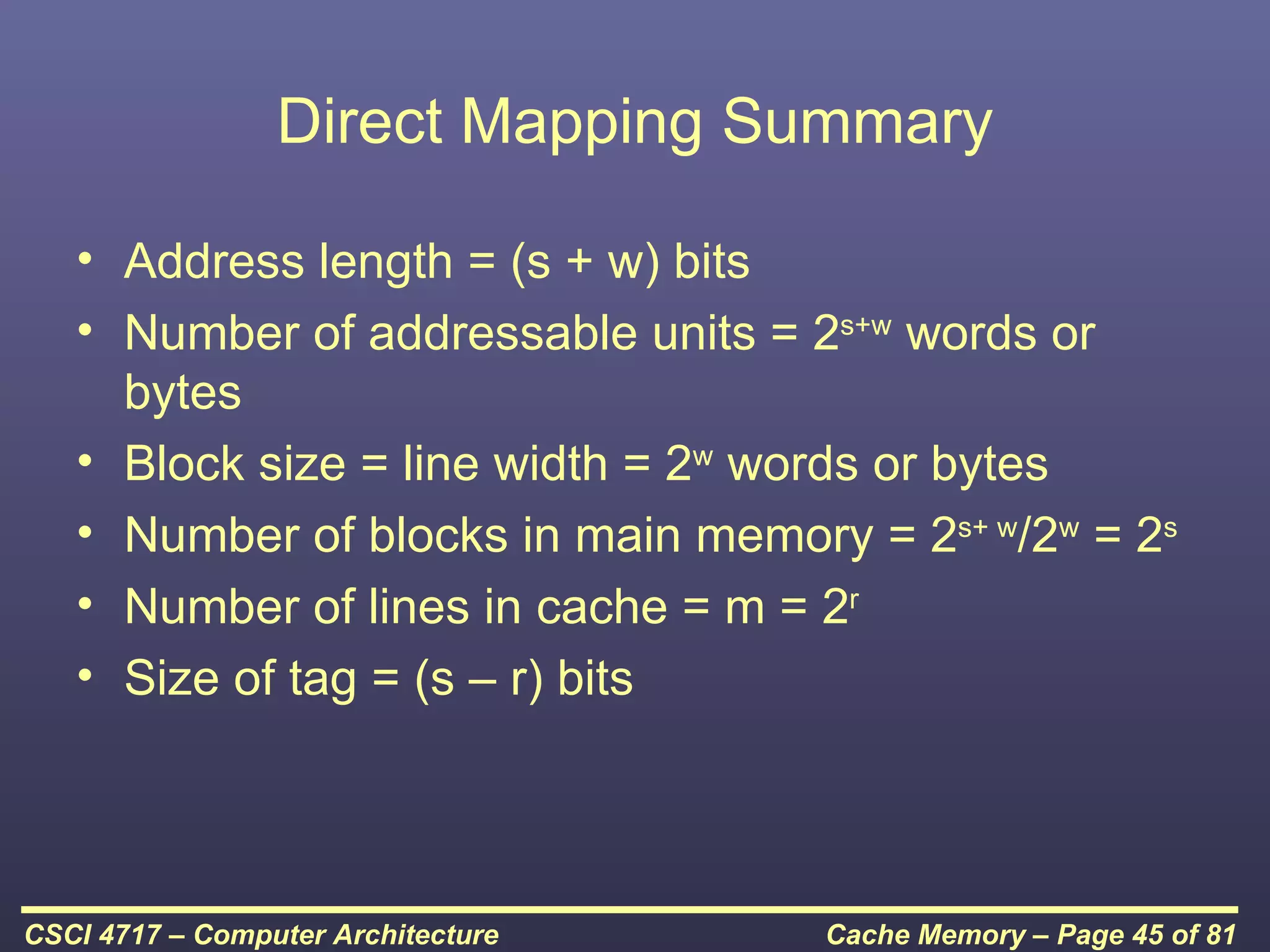 Direct Mapping Summary

   • Address length = (s + w) bits
   • Number of addressable units = 2s+w words or
     bytes
   • Block size = line width = 2w words or bytes
   • Number of blocks in main memory = 2s+ w/2w = 2s
   • Number of lines in cache = m = 2r
   • Size of tag = (s – r) bits




CSCI 4717 – Computer Architecture   Cache Memory – Page 45 of 81
 