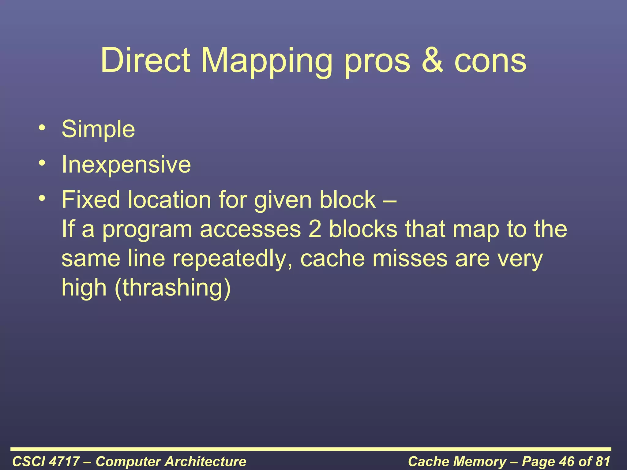 Direct Mapping pros & cons
   • Simple
   • Inexpensive
   • Fixed location for given block –
     If a program accesses 2 blocks that map to the
     same line repeatedly, cache misses are very
     high (thrashing)




CSCI 4717 – Computer Architecture   Cache Memory – Page 46 of 81
 
