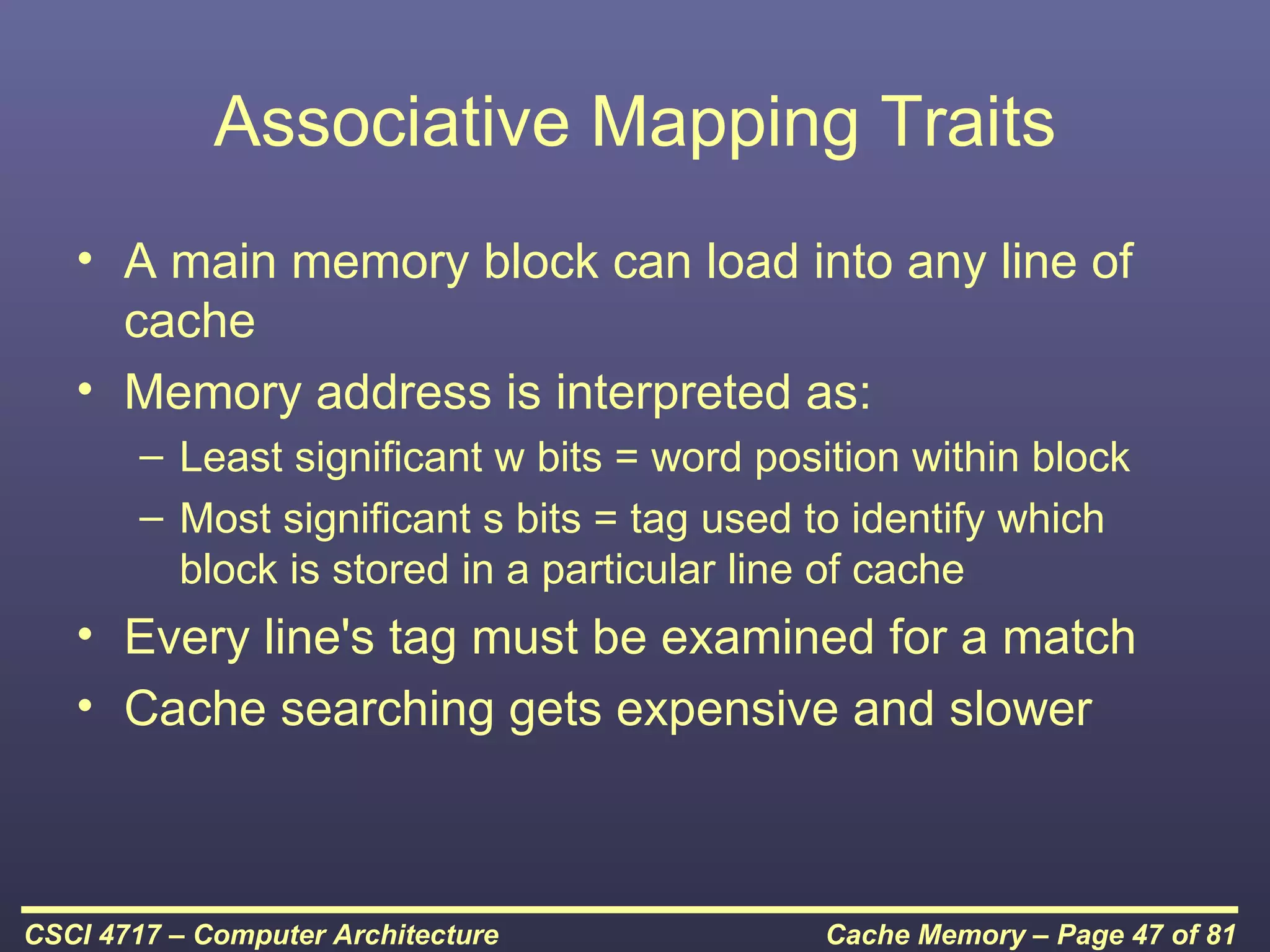 Associative Mapping Traits
   • A main memory block can load into any line of
     cache
   • Memory address is interpreted as:
        – Least significant w bits = word position within block
        – Most significant s bits = tag used to identify which
          block is stored in a particular line of cache
   • Every line's tag must be examined for a match
   • Cache searching gets expensive and slower



CSCI 4717 – Computer Architecture             Cache Memory – Page 47 of 81
 