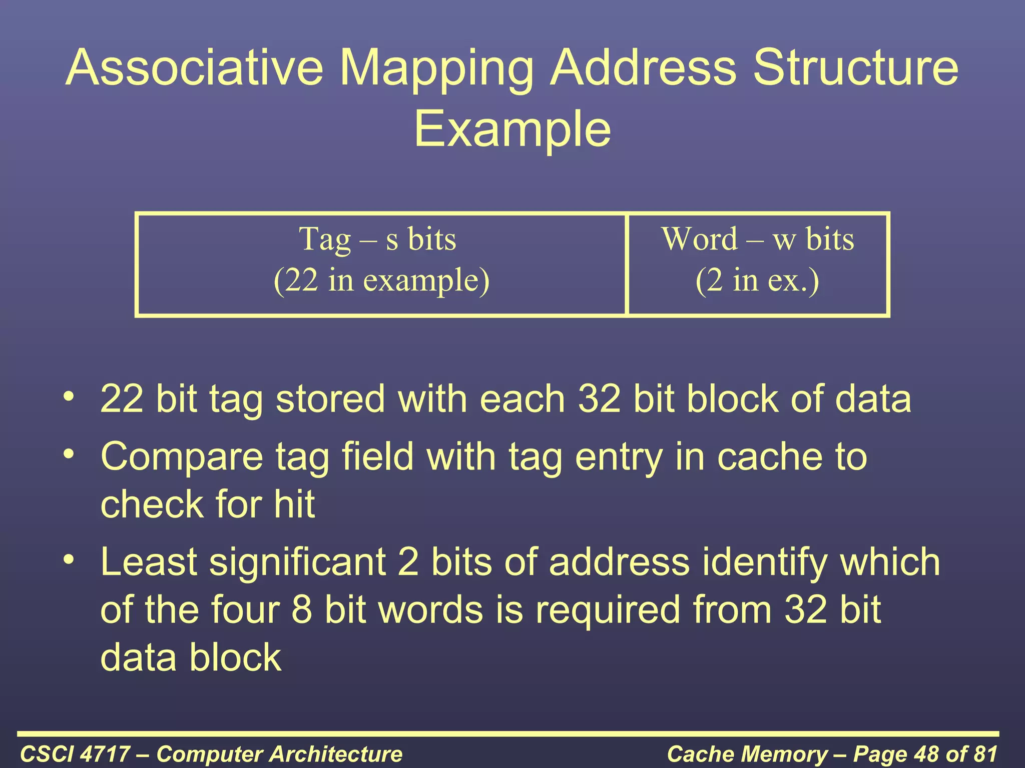 Associative Mapping Address Structure
                  Example

                       Tag – s bits    Word – w bits
                     (22 in example)    (2 in ex.)


   • 22 bit tag stored with each 32 bit block of data
   • Compare tag field with tag entry in cache to
     check for hit
   • Least significant 2 bits of address identify which
     of the four 8 bit words is required from 32 bit
     data block

CSCI 4717 – Computer Architecture      Cache Memory – Page 48 of 81
 