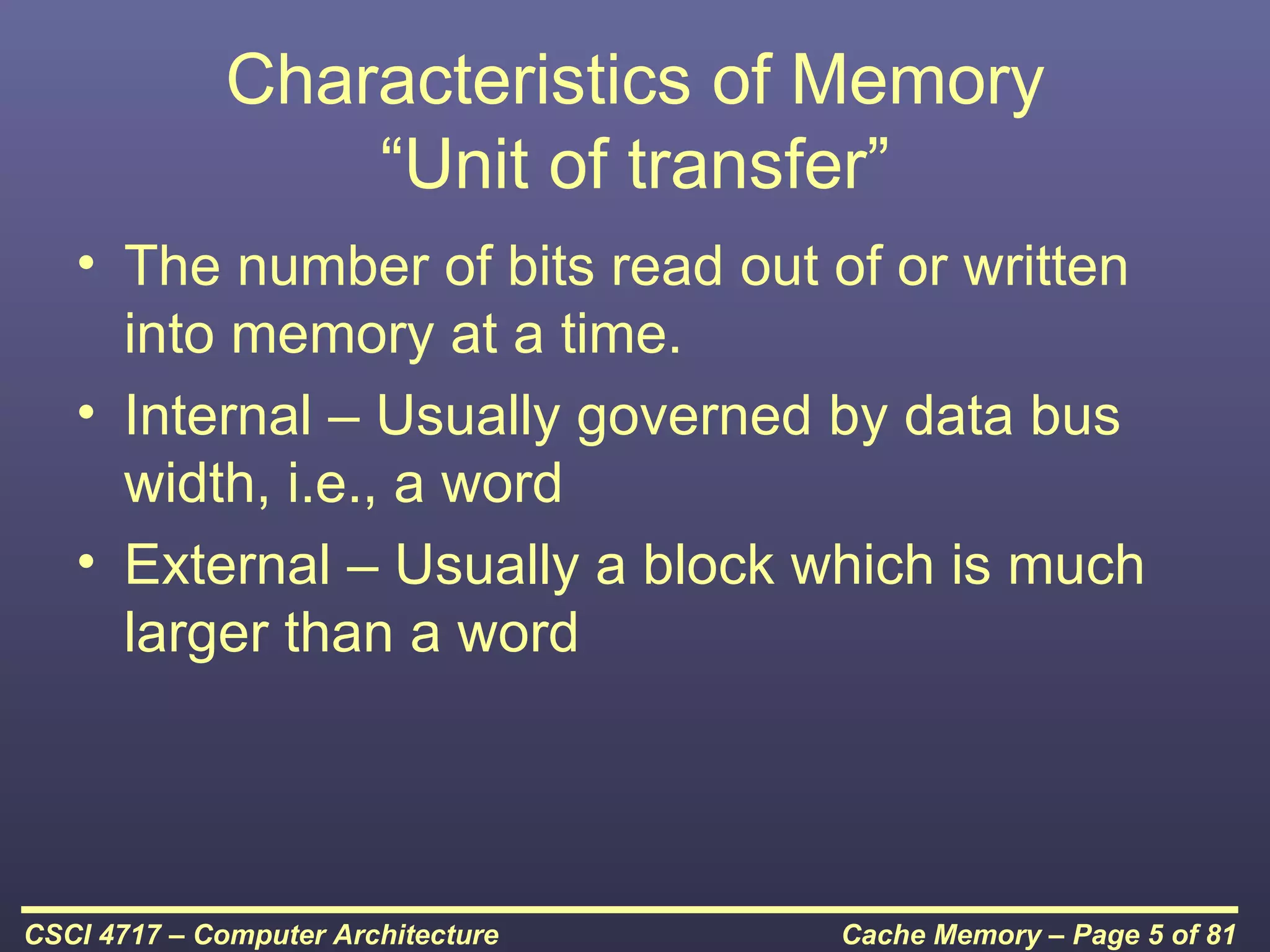 Characteristics of Memory
                  “Unit of transfer”
   • The number of bits read out of or written
     into memory at a time.
   • Internal – Usually governed by data bus
     width, i.e., a word
   • External – Usually a block which is much
     larger than a word




CSCI 4717 – Computer Architecture   Cache Memory – Page 5 of 81
 