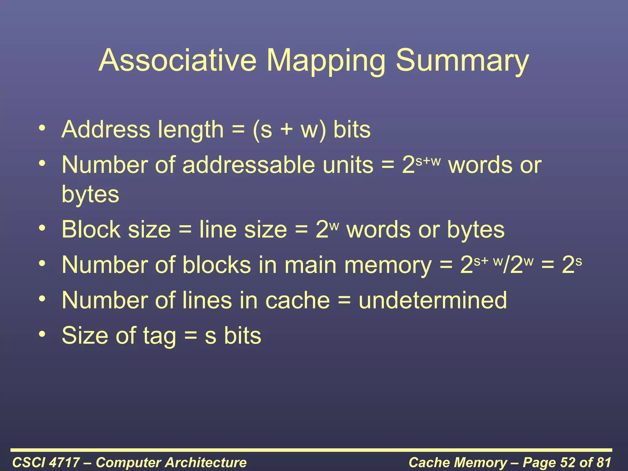 Associative Mapping Summary

   • Address length = (s + w) bits
   • Number of addressable units = 2s+w words or
     bytes
   • Block size = line size = 2w words or bytes
   • Number of blocks in main memory = 2s+ w/2w = 2s
   • Number of lines in cache = undetermined
   • Size of tag = s bits




CSCI 4717 – Computer Architecture   Cache Memory – Page 52 of 81
 