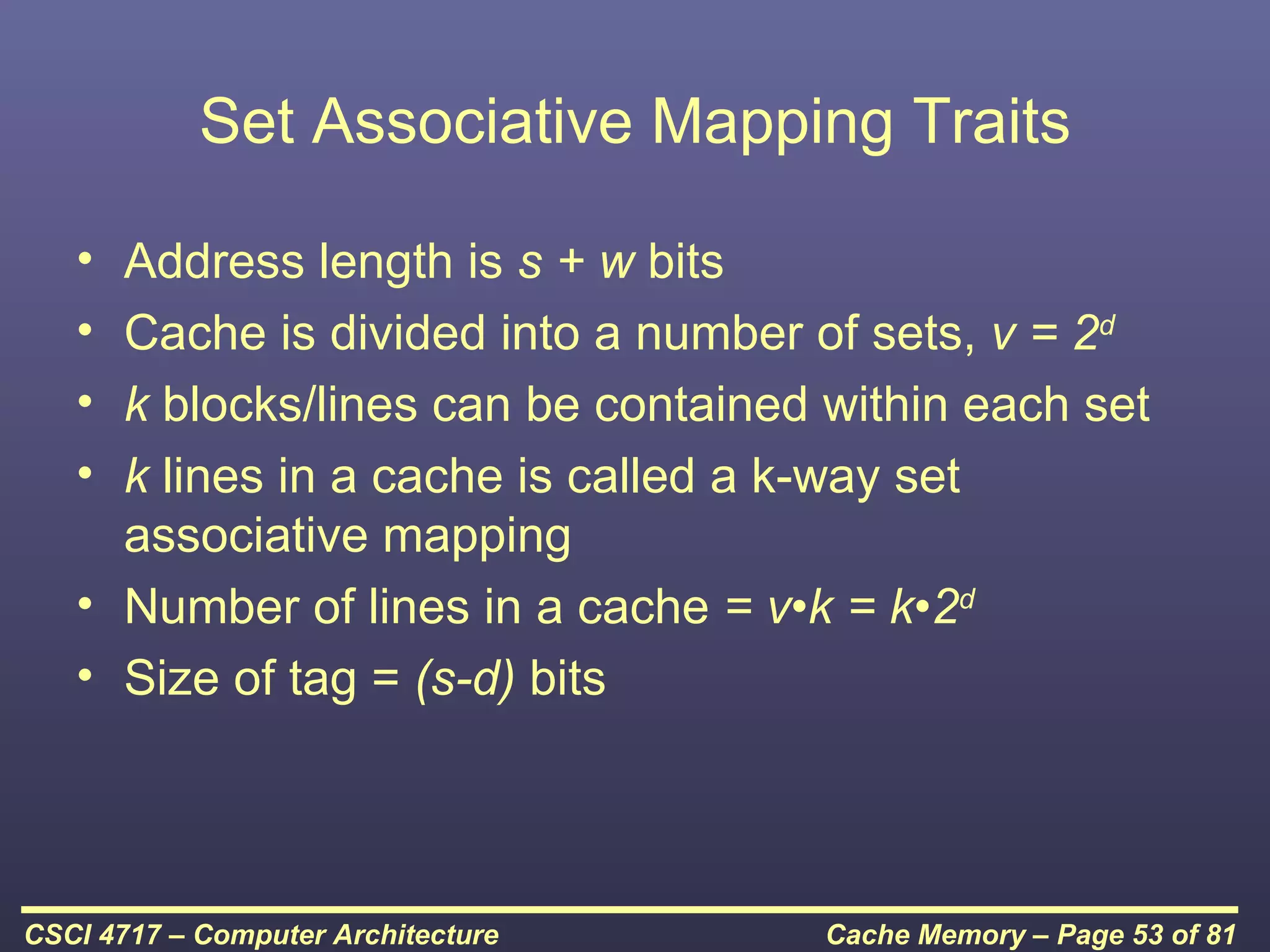 Set Associative Mapping Traits

   • Address length is s + w bits
   • Cache is divided into a number of sets, v = 2d
   • k blocks/lines can be contained within each set
   • k lines in a cache is called a k-way set
     associative mapping
   • Number of lines in a cache = v•k = k•2d
   • Size of tag = (s-d) bits




CSCI 4717 – Computer Architecture    Cache Memory – Page 53 of 81
 