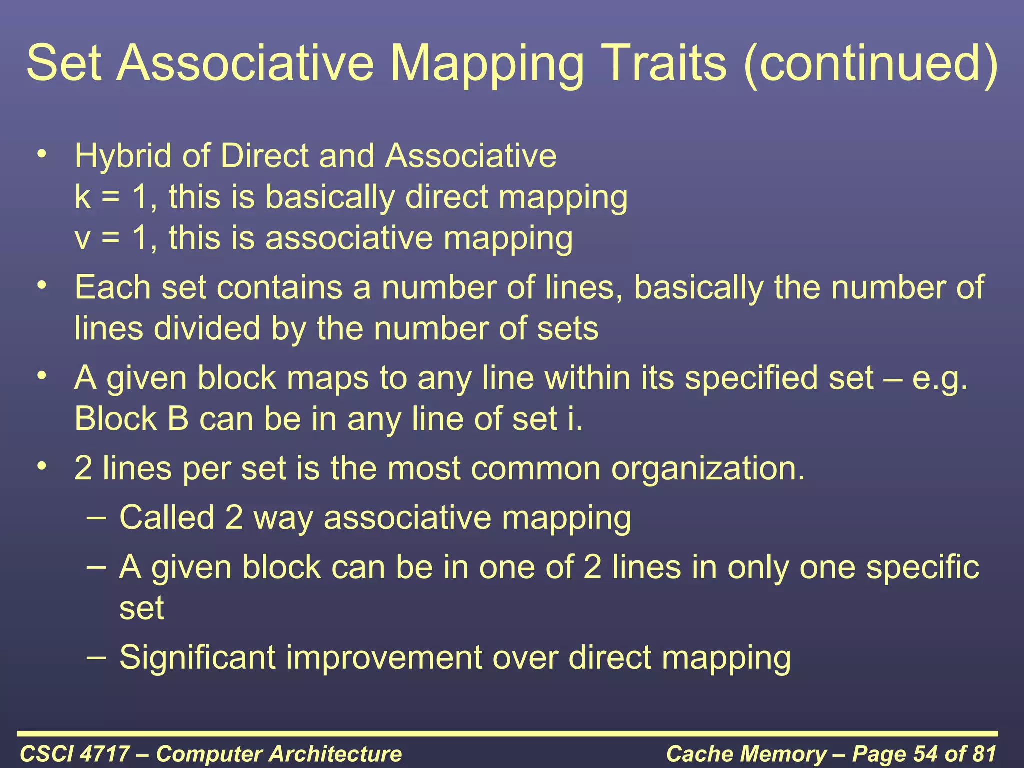 Set Associative Mapping Traits (continued)
 • Hybrid of Direct and Associative
   k = 1, this is basically direct mapping
   v = 1, this is associative mapping
 • Each set contains a number of lines, basically the number of
   lines divided by the number of sets
 • A given block maps to any line within its specified set – e.g.
   Block B can be in any line of set i.
 • 2 lines per set is the most common organization.
     – Called 2 way associative mapping
     – A given block can be in one of 2 lines in only one specific
       set
     – Significant improvement over direct mapping

CSCI 4717 – Computer Architecture           Cache Memory – Page 54 of 81
 
